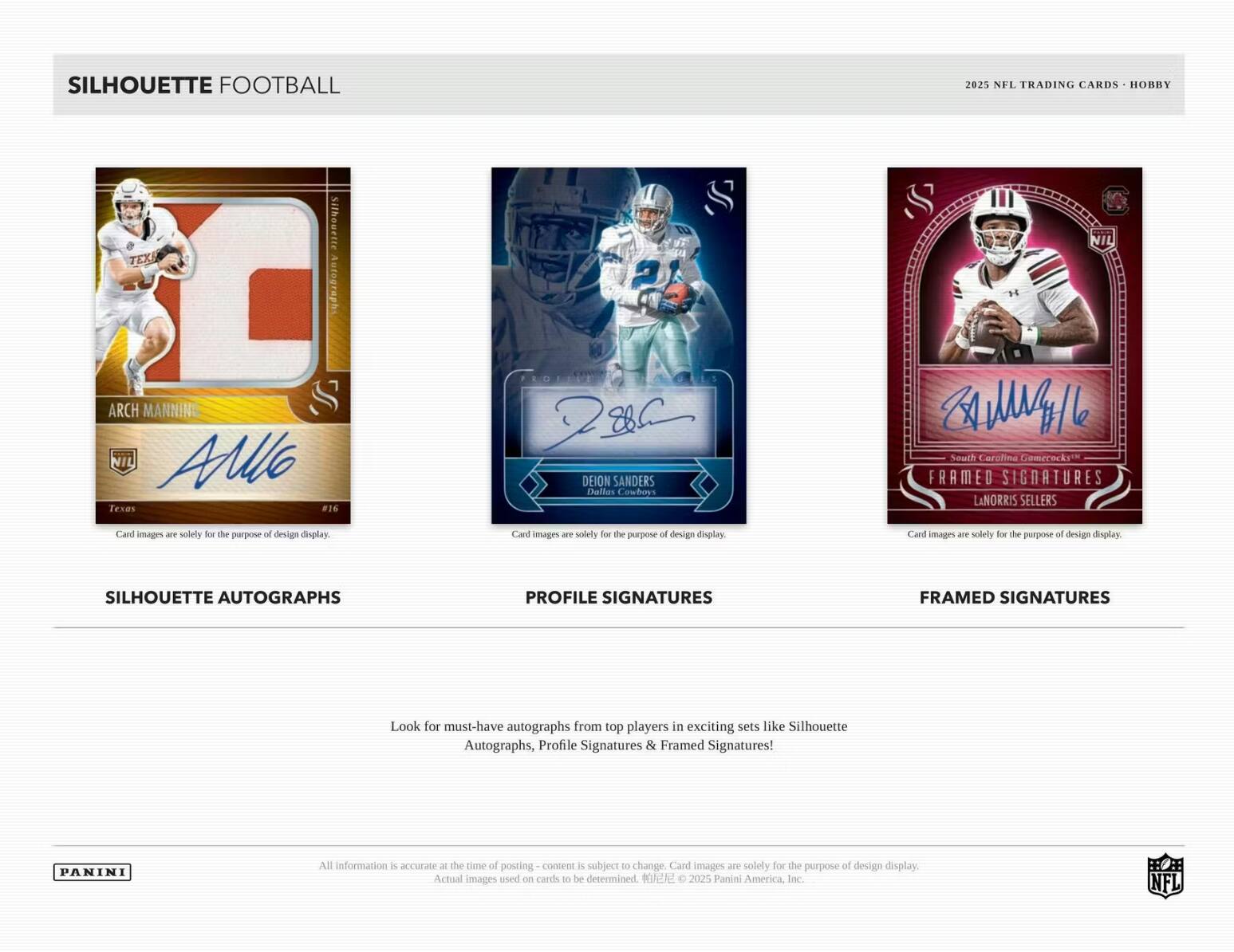 SILHOUETTE FOOTBALL  
2025 NFL TRADING CARDS - HOBBY  

Silhouette Autographs  
ARCH MANNING  
NIL  
Texas  
#16  

Profile Signatures  
DEION SANDERS  
Dallas Cowboys  

Framed Signatures  
LANORIS SELLERS  

Card images are solely for the purpose of design display.  

SILHOUETTE AUTOGRAPHS  
PROFILE SIGNATURES  
FRAMED SIGNATURES  

Look for must-have autographs from top players in exciting sets like Silhouette Autographs, Profile Signatures & Framed Signatures!  

All information is accurate at the time of posting - content is subject to change. Card images are solely for the purpose of design display. Actual images used on cards to be determined. © 2025 Panini America, Inc. NFL