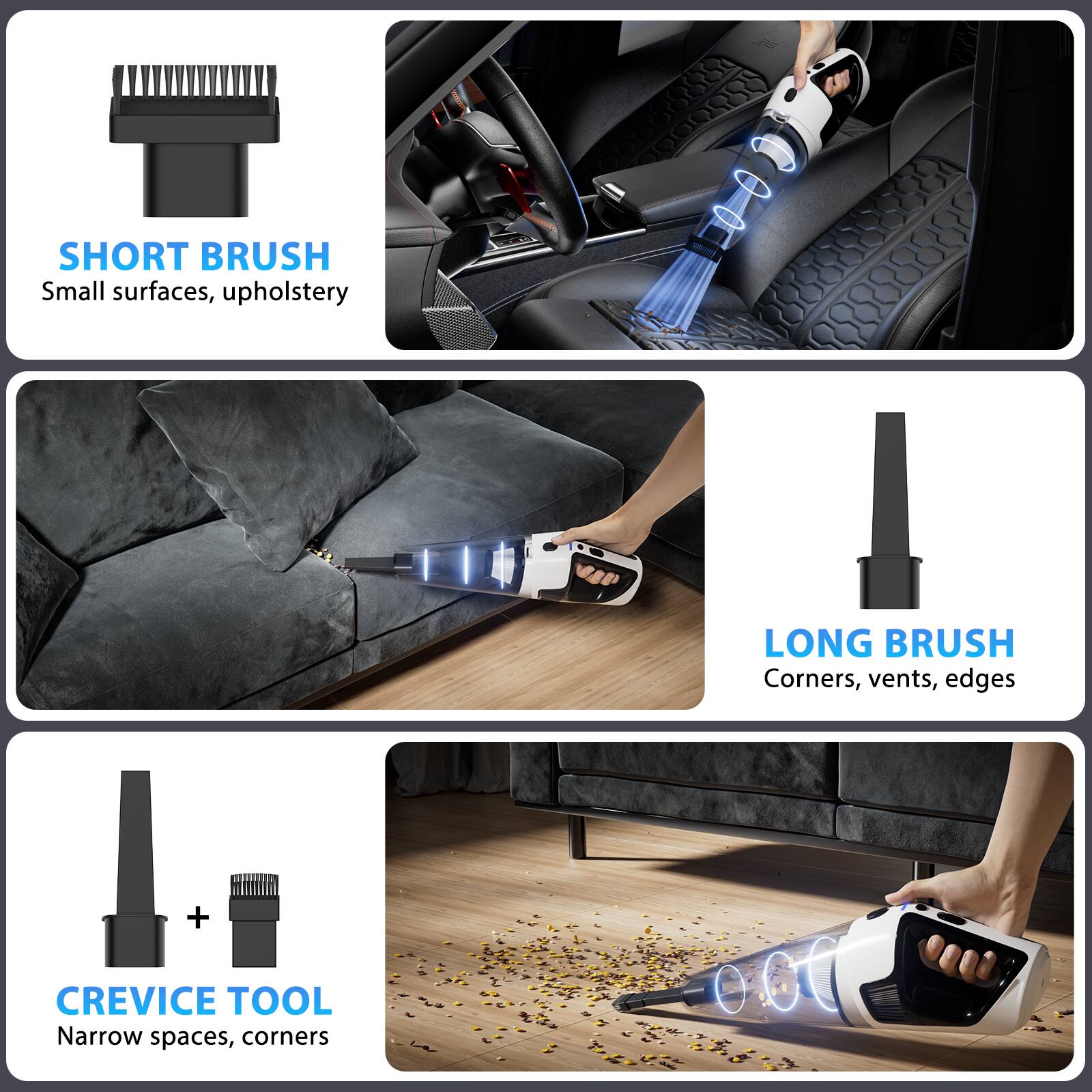 SHORT BRUSH  
Small surfaces, upholstery  

LONG BRUSH  
Corners, vents, edges  

CREVICE TOOL  
Narrow spaces, corners