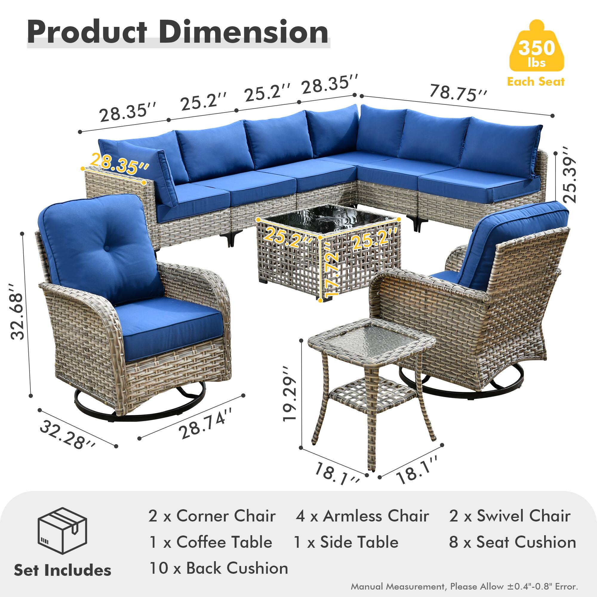 **Product Dimension**

- **350 lbs** (Each Seat)
- **28.35"** (Height)
- **25.2"** (Armrest Height)
- **25.2"** (Armrest Width)
- **78.75"** (Length)
- **28.35"** (Depth)
- **28.35"** (Height)
- **25.39"** (Height)
- **25.2"** (Height)
- **17-72"** (Adjustable Height)
- **32.68"** (Height)
- **19.29"** (Height)
- **32.28"** (Height)
- **28.74"** (Height)
- **18.1"** (Height)
- **18.1"** (Height)

**Set Includes**

- 2 x Corner Chair
- 4 x Armless Chair
- 2 x Swivel Chair
- 1 x Coffee Table
- 1 x Side Table
- 8 x Seat Cushion
- 10 x Back Cushion

*Manual