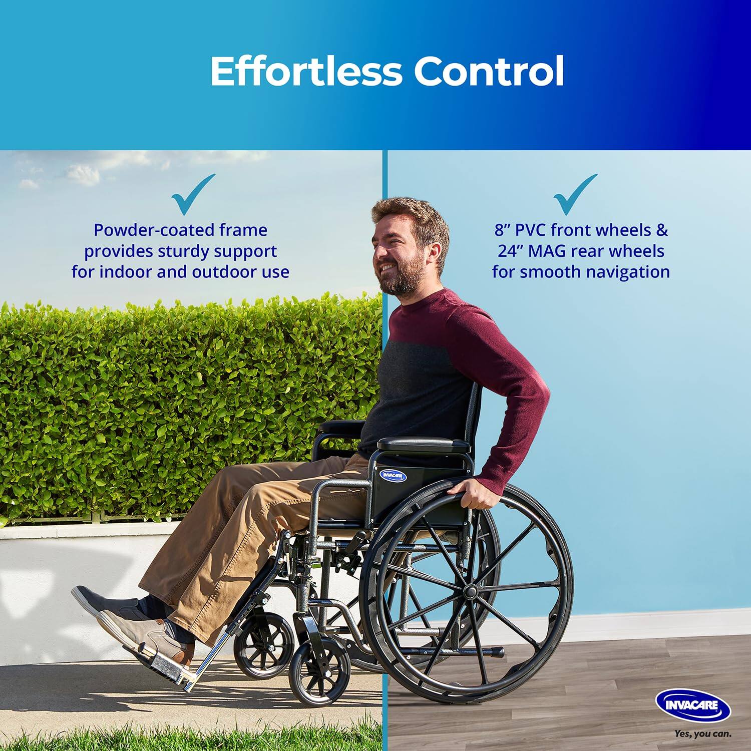 Effortless Control

- Powder-coated frame provides sturdy support for indoor and outdoor use
- 8" PVC front wheels & 24" MAG rear wheels for smooth navigation

WACEN INVACARE
Yes, you can.