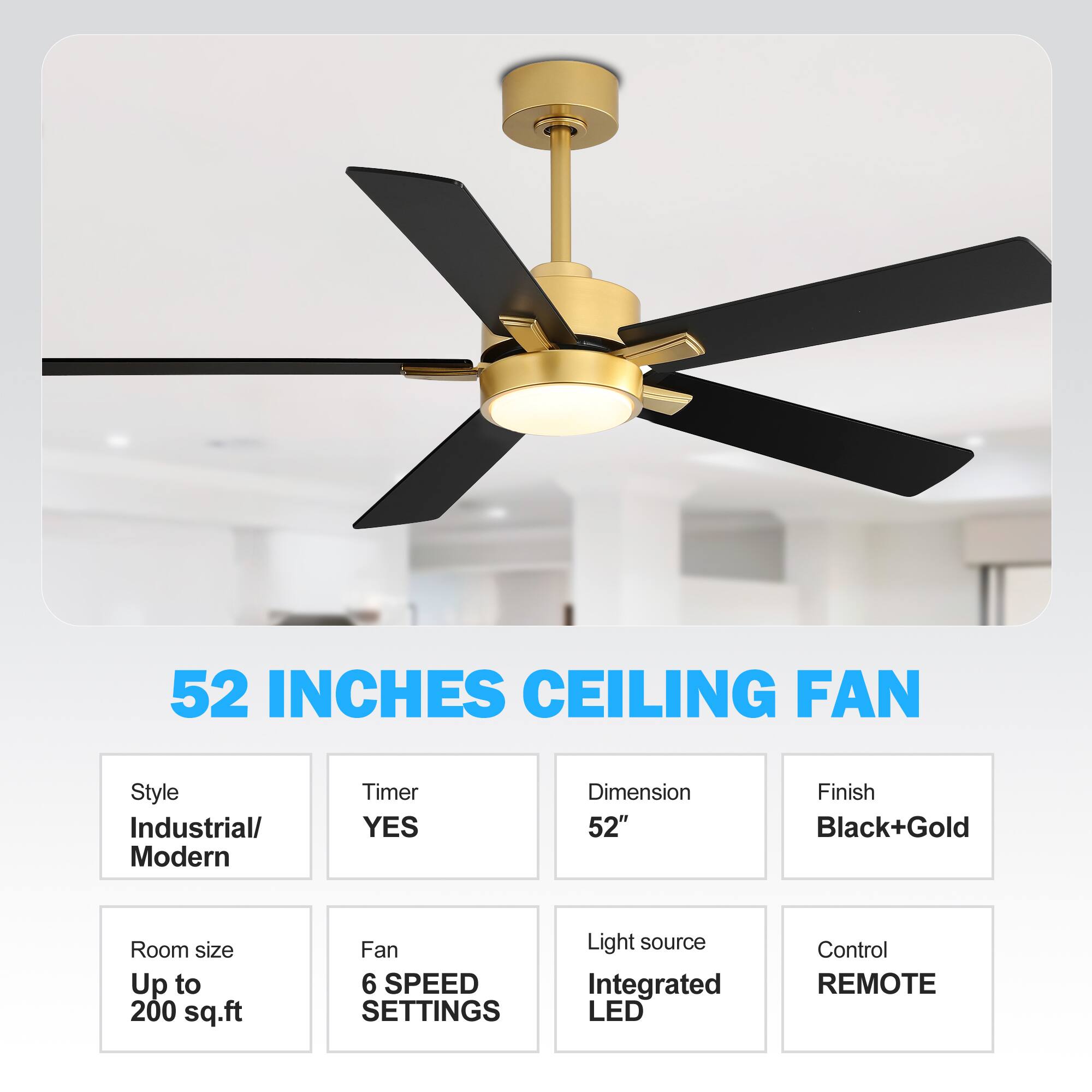 52 INCHES CEILING FAN
Style Industrial/ Modern
Timer YES
Dimension 52"
Finish Black+Gold
Room size Up to 200 sq.ft
Fan 6 SPEED SETTINGS
Light source Integrated LED
Control REMOTE