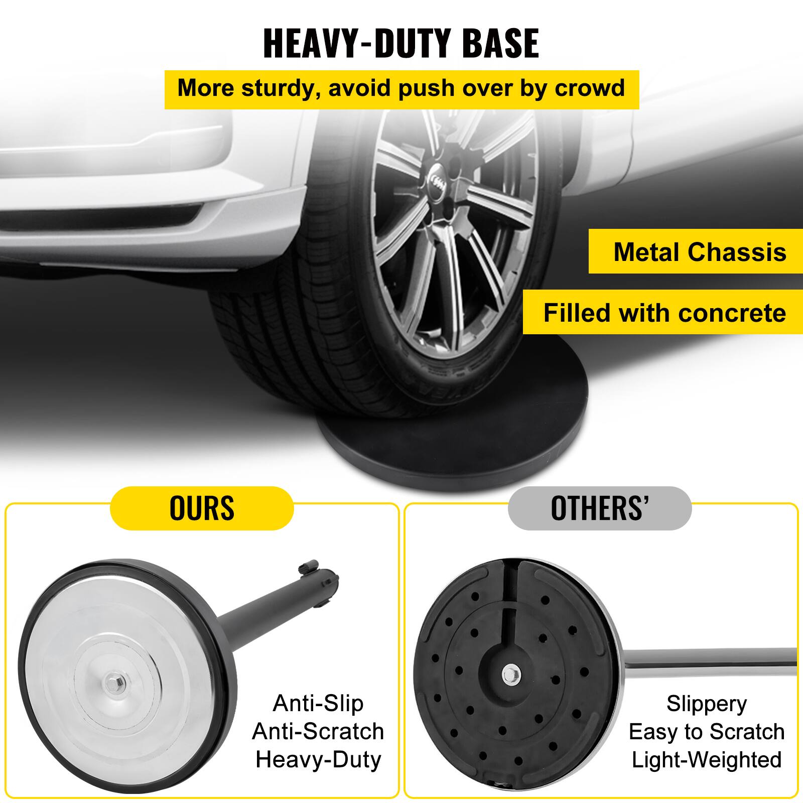 HEAVY-DUTY BASE  
More sturdy, avoid push over by crowd  
Metal Chassis  
Filled with concrete  

OURS  
Anti-Slip  
Anti-Scratch  
Heavy-Duty  

OTHERS'  
Slippery  
Easy to Scratch  
Light-Weighted