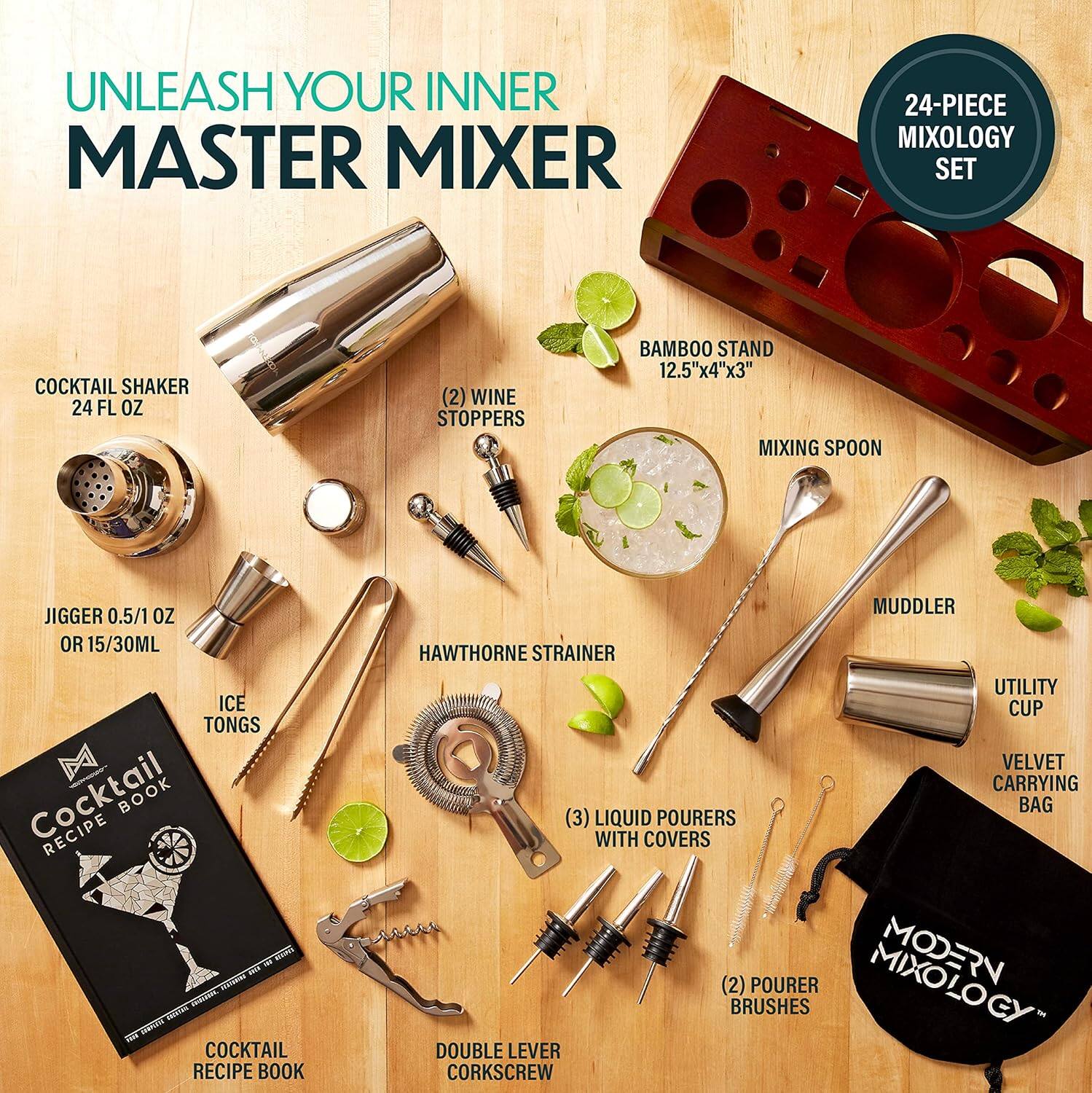 UNLEASH YOUR INNER MASTER MIXER

24-PIECE MIXOLOGY SET

- COCKTAIL SHAKER 24 FL OZ
- (2) WINE STOPPERS
- BAMBOO STAND 12.5"x4"x3"
- MIXING SPOON
- JIGGER 0.5/1 OZ OR 15/30ML
- ICE TONGS
- COCKTAIL RECIPE BOOK
- MUDDLER
- HAWTHORNE STRAINER
- UTILITY CUP
- VELVET CARRYING BAG
- (3) LIQUID POURERS WITH COVERS
- (2) POURER BRUSHES
- DOUBLE LEVER CORKSCREW