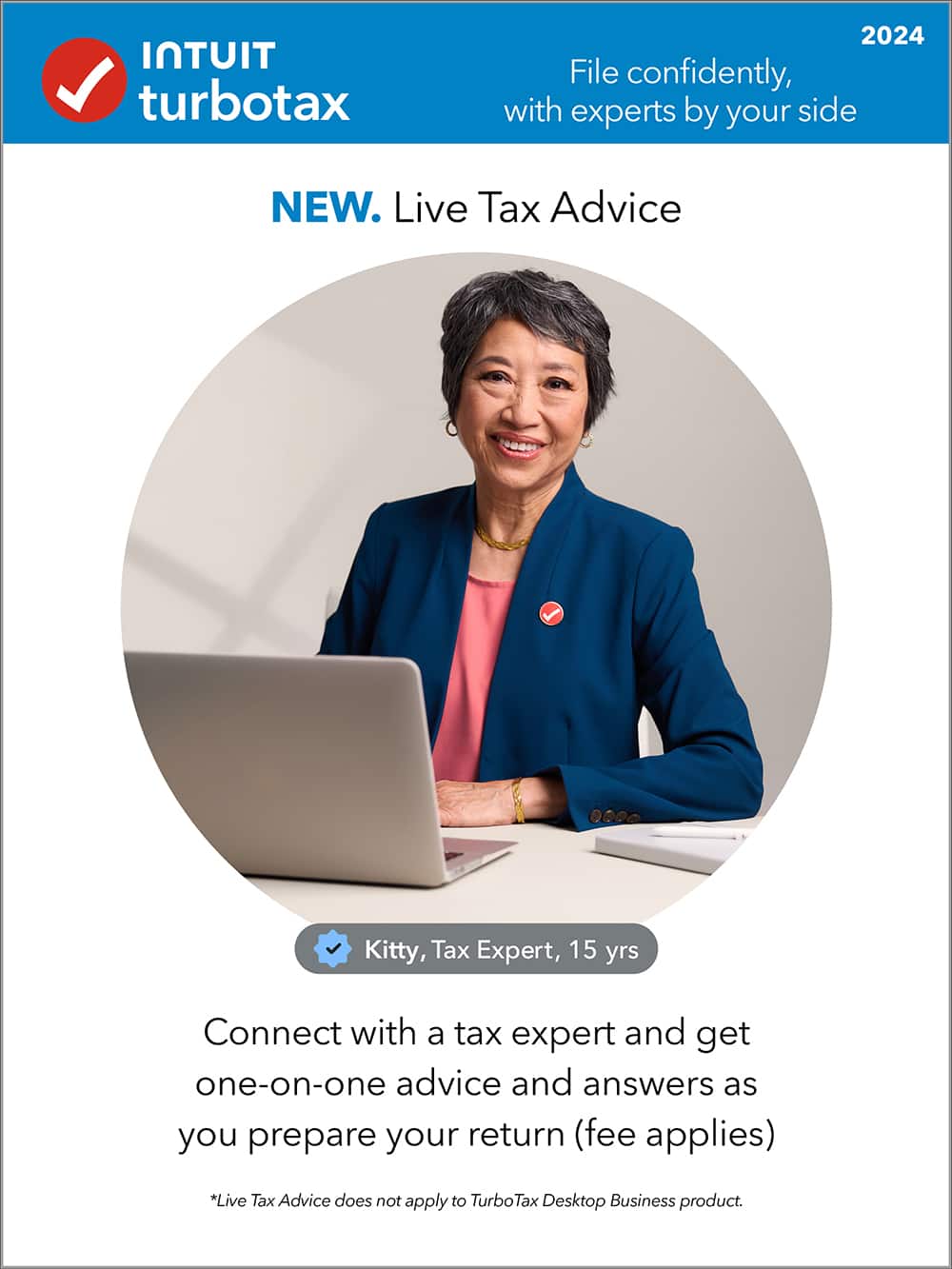 Intuit Turbotax 2024 File confidently, with experts by your side NEW. Live Tax Advice Kitty, Tax Expert, 15 yrs Connect with a tax expert and get one-on-one advice and answers as you prepare your return (fee applies) *Live Tax Advice does not apply to TurboTax Desktop Business product.