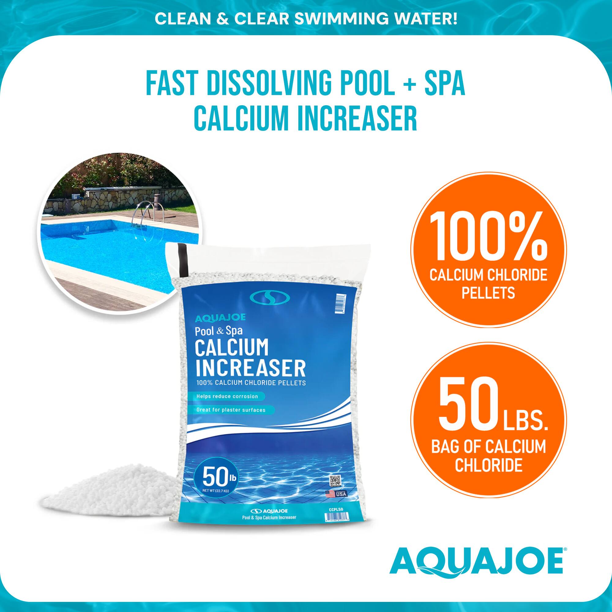 CLEAN & CLEAR SWIMMING WATER!  
FAST DISSOLVING POOL + SPA CALCIUM INCREASER  
100% CALCIUM CHLORIDE PELLETS  
AQUAJOE Pool & Spa CALCIUM INCREASER  
100% CALCIUM CHLORIDE PELLETS  
Helps reduce corrosion  
Great for plaster surfaces  
50 LBS. BAG OF CALCIUM CHLORIDE  
AQUAJOE