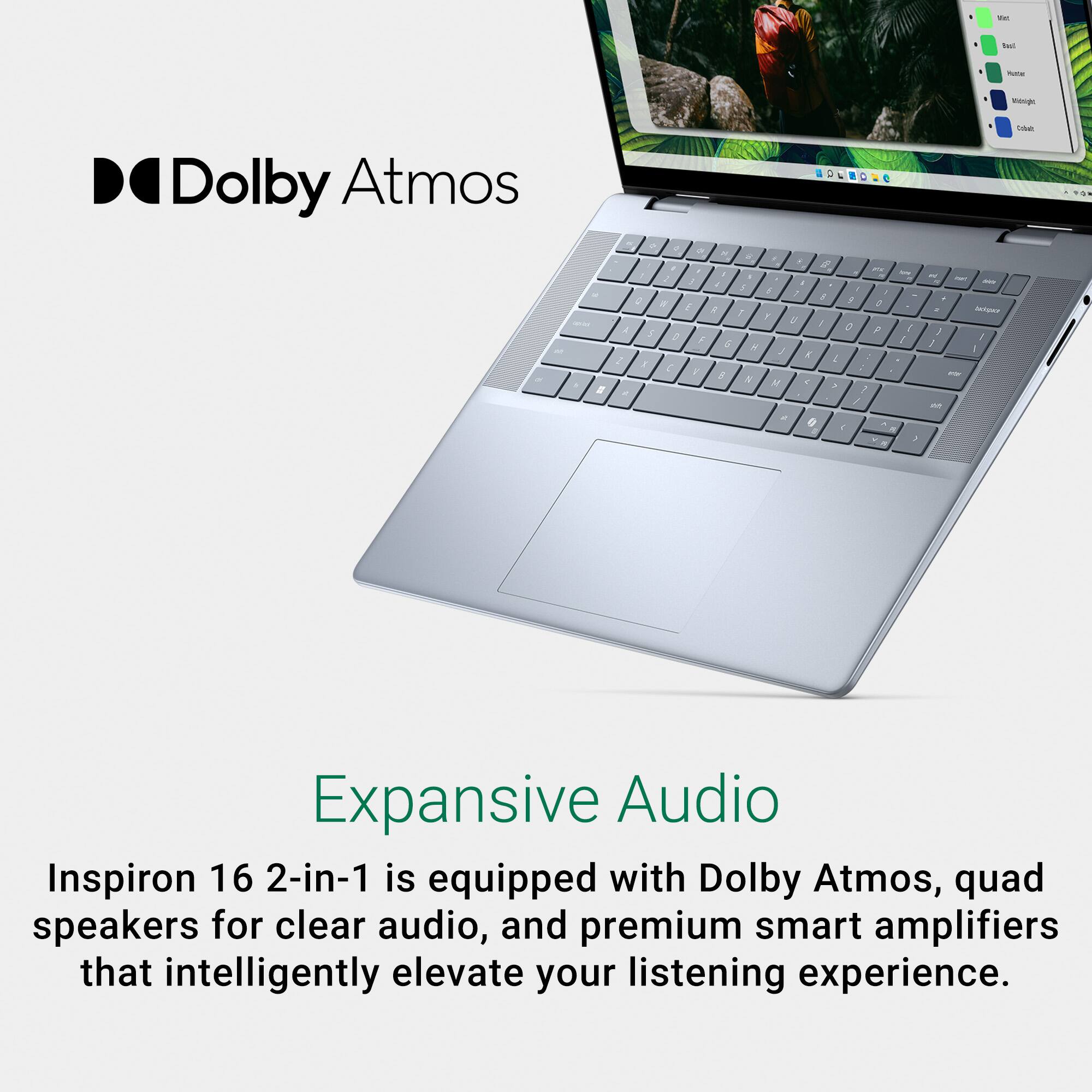 Dolby Atmos is a feature of the Inspiron 16 2-in-1 laptop. It has quad speakers for clear audio and premium smart amplifiers that enhance your listening experience.