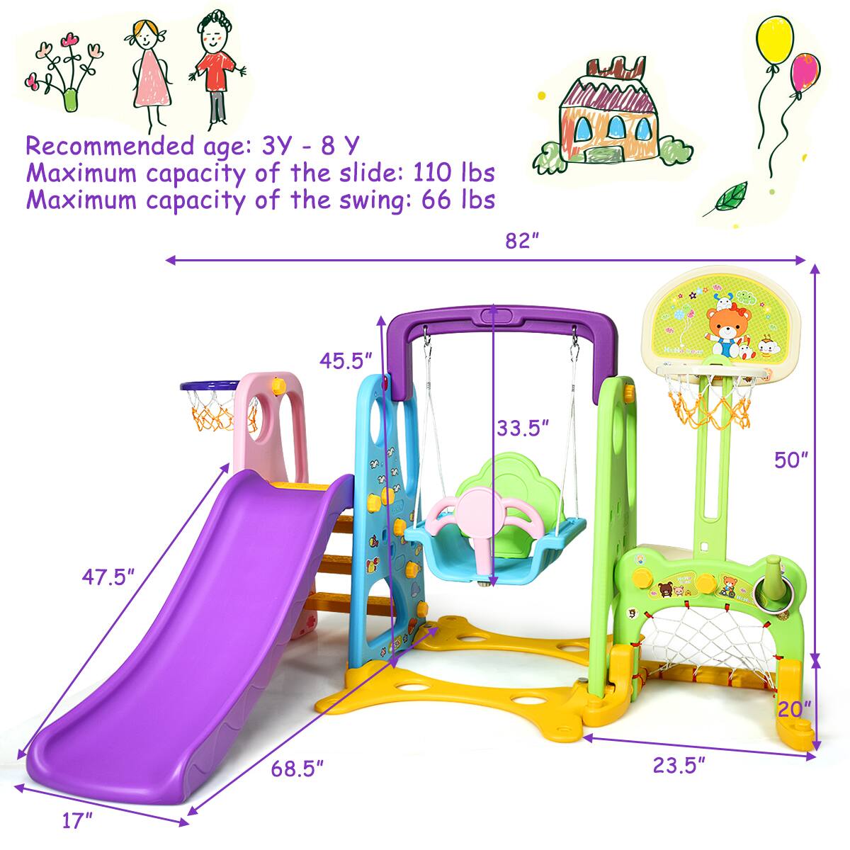 Recommended age: 3Y - 8Y
Maximum capacity of the slide: 110 lbs
Maximum capacity of the swing: 66 lbs
82"
45.5"
33.5"
50"
47.5"
68.5"
20"
23.5"
17"