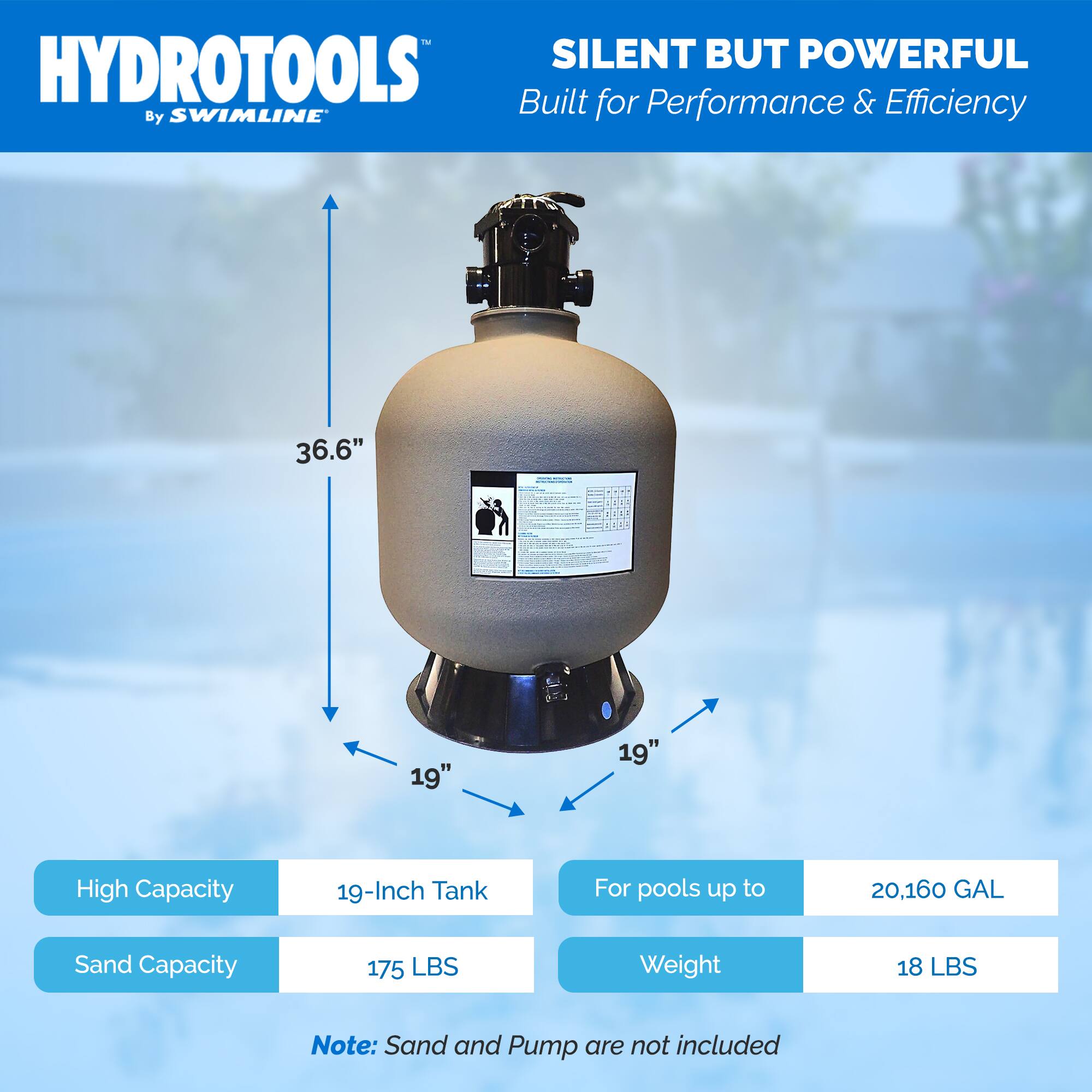 HYDROTOOLS  
By SWIMLINE  

SILENT BUT POWERFUL  
Built for Performance & Efficiency  

- 36.6"  
- 19"  
- 19"  

High Capacity  
19-Inch Tank  
For pools up to 20,160 GAL  

Sand Capacity  
175 LBS  

Weight  
18 LBS  

Note: Sand and Pump are not included