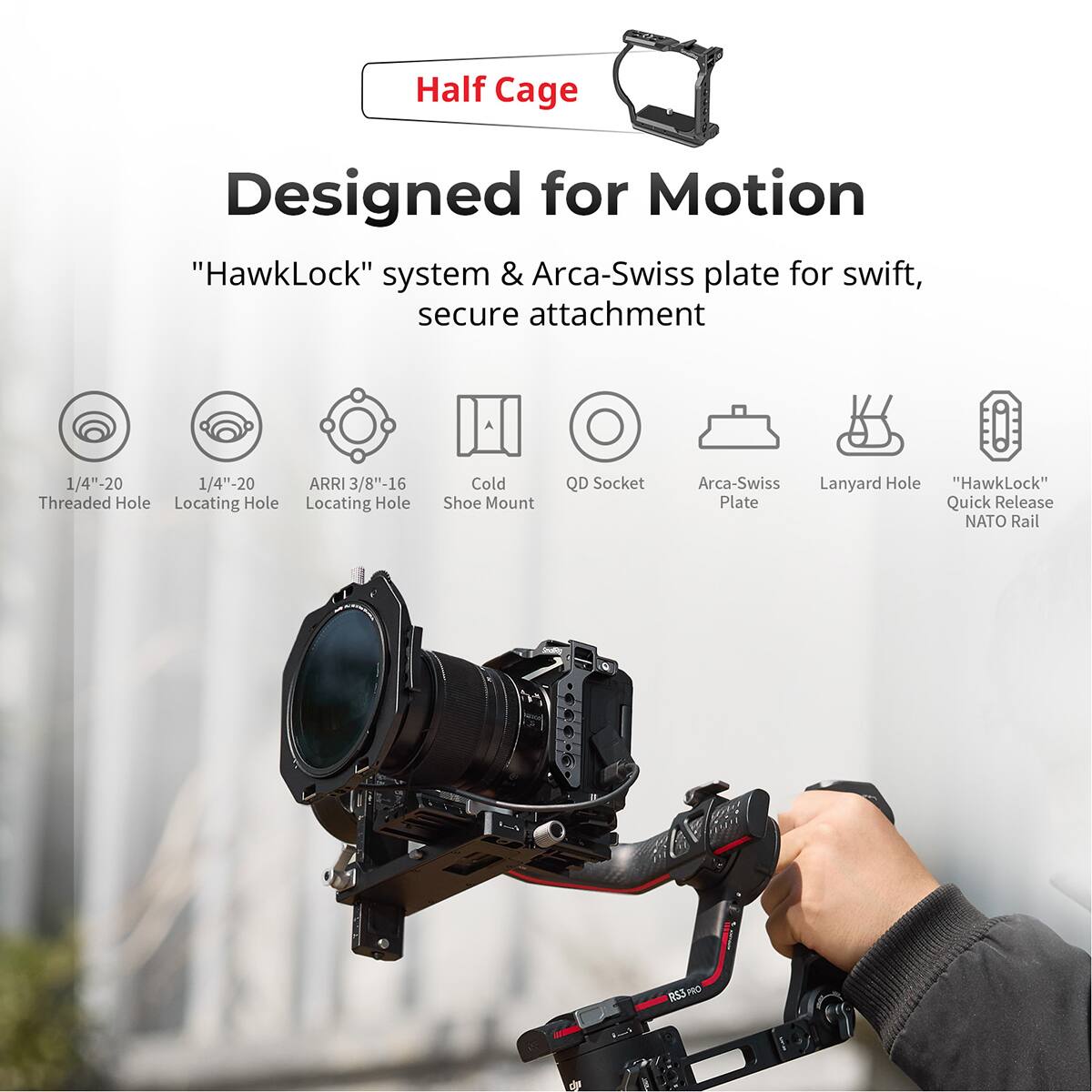 Half Cage  
Designed for Motion  
"HawkLock" system & Arca-Swiss plate for swift, secure attachment  

- 1/4"-20 Threaded Hole  
- 1/4"-20 Locating Hole  
- ARRI 3/8"-16 Locating Hole  
- Cold Shoe Mount  
- QD Socket  
- Arca-Swiss Plate  
- Lanyard Hole  
- "HawkLock" Quick Release  
- NATO Rail  
- RS3 PRO