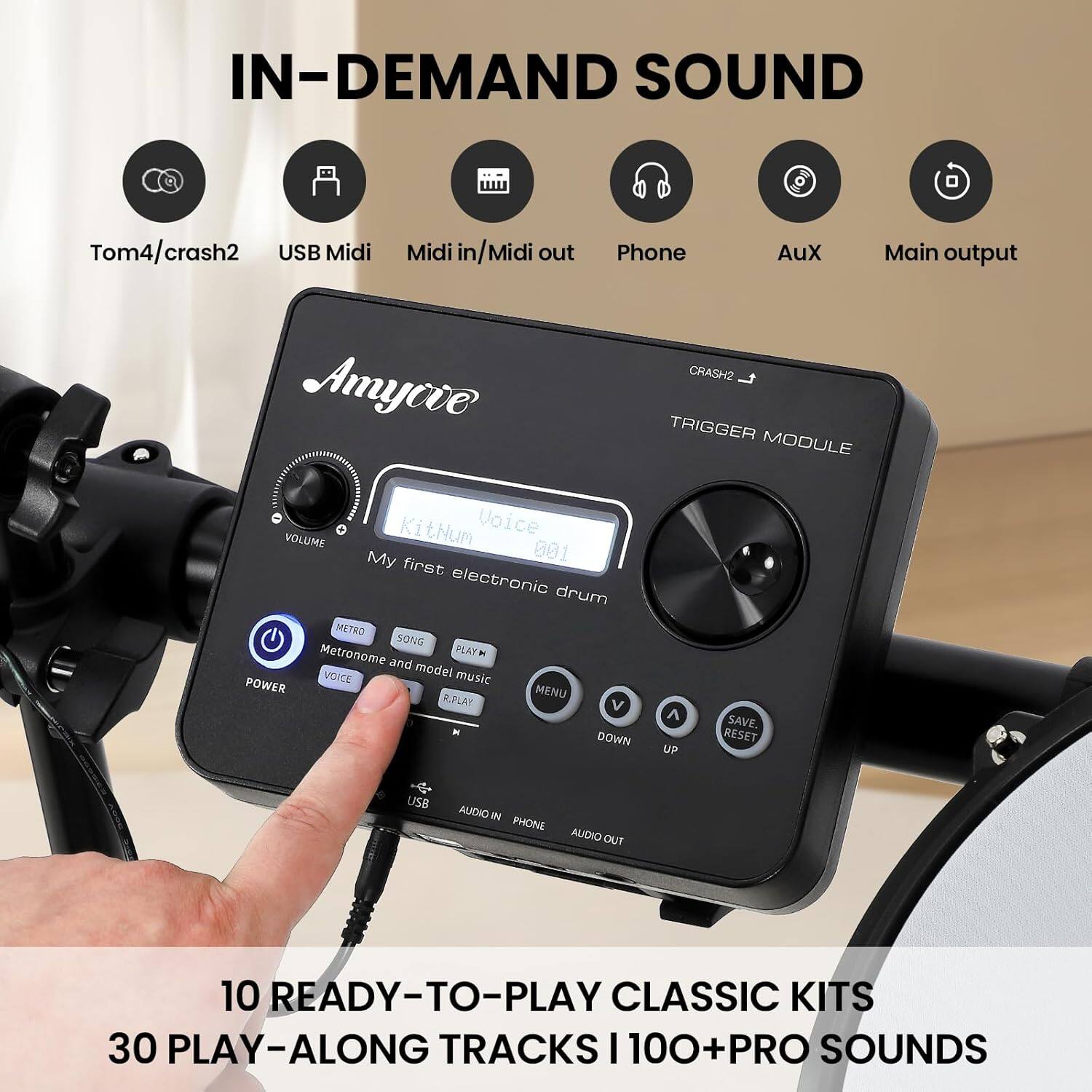 IN-DEMAND SOUND

- Tom4/crash2
- USB Midi
- Midi in/Midi out
- Phone
- Aux
- Main output

Amycive

My first electronic drum

- CRASH2
- TRIGGER MODULE

- VOLUME
- Kithum
- Voice
- KitHum

- POWER
- METRO
- SONG
- PLAY
- Metronome and model music
- VOICE
- R-PLAY
- MENU
- DOWN
- UP
- SAVE/RESET

- USB
- AUDIO IN
- PHONE
- AUDIO OUT

10 READY-TO-PLAY CLASSIC KITS
30 PLAY-ALONG TRACKS | 100+ PRO SOUNDS