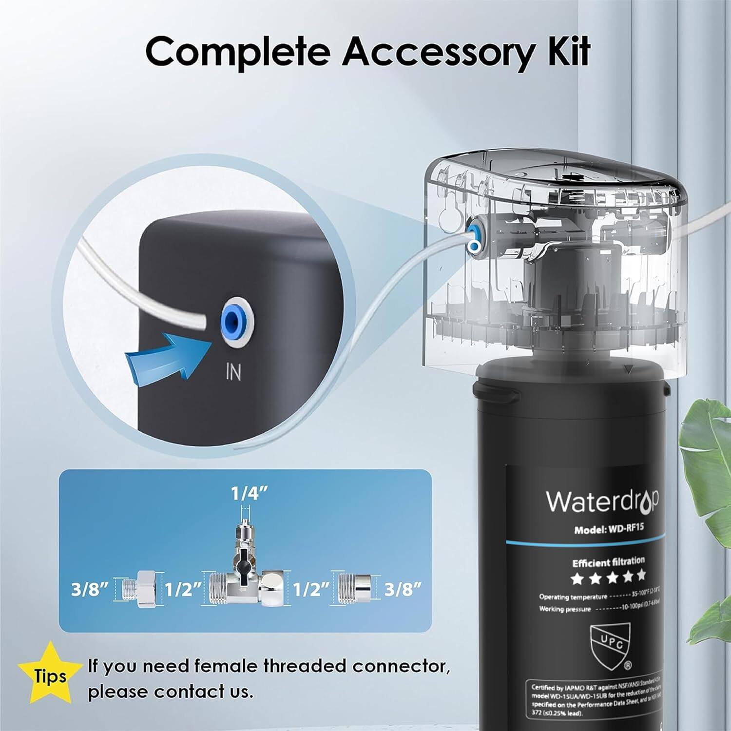 Complete Accessory Kit

IN 1/4"

Waterdrop
Model: WD-RF15

Efficient filtration

3/8"

1/2"

1/2"

3/8"

Operating temperature

Working pressure

7 K 10 1 Npl

If you need female threaded connector, please contact us.

UPC Certified by APMO R&T against NISAANSI -Oe WD UA/WU-19UB SU -r the spectfed an the Performance Data Sheet 372 i2IN