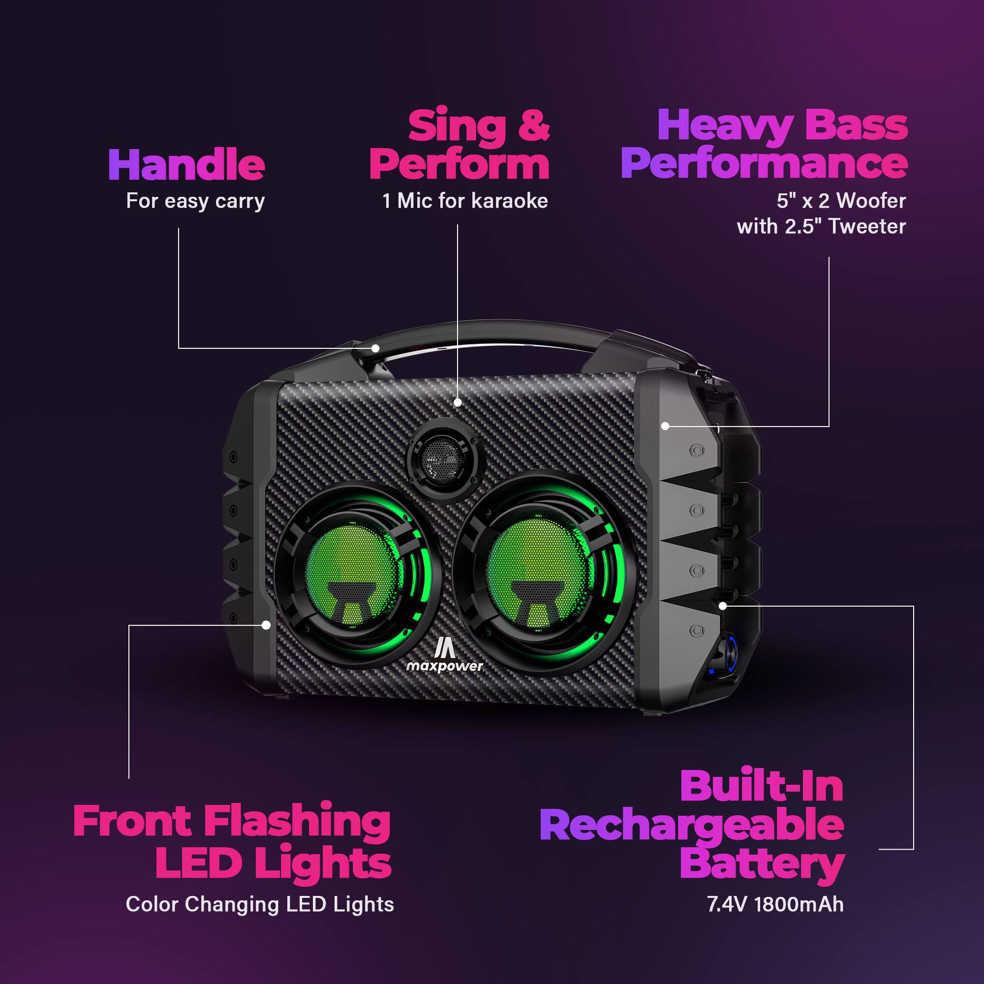 Handle For easy carry  
Sing & Perform 1 Mic for karaoke  
Heavy Bass Performance 5" x 2 Woofer with 2.5" Tweeter  
Front Flashing LED Lights Color Changing LED Lights  
Built-In Rechargeable Battery 7.4V 1800mAh