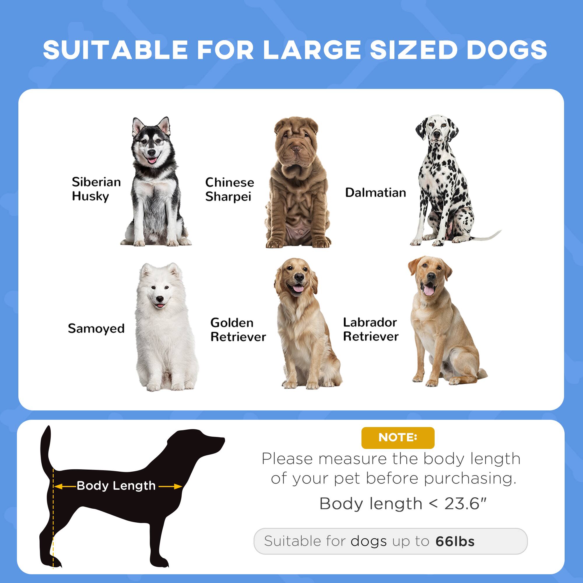 SUITABLE FOR LARGE SIZED DOGS

- Siberian Husky
- Chinese Sharpei
- Dalmatian
- Samoyed
- Golden Retriever
- Labrador Retriever

NOTE: Please measure the body length of your pet before purchasing. Body length < 23.6" Suitable for dogs up to 66lbs