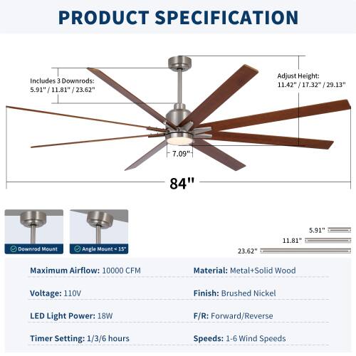 PRODUCT SPECIFICATION

Includes 3 Downrods: 5.91" / 11.81" / 23.62"

Adjust Height: 11.42" / 17.32" / 29.13" / 29.13"

Downrod Mount Angle Mount 15°

Maximum Airflow: 10000 CFM

Material: Metal + Solid Wood

Voltage: 110V

Finish: Brushed Nickel

LED Light Power: 18W

F/R: Forward/Reverse

Timer Setting: 1/3/6 hours

Speeds: 1-6 Wind Speeds