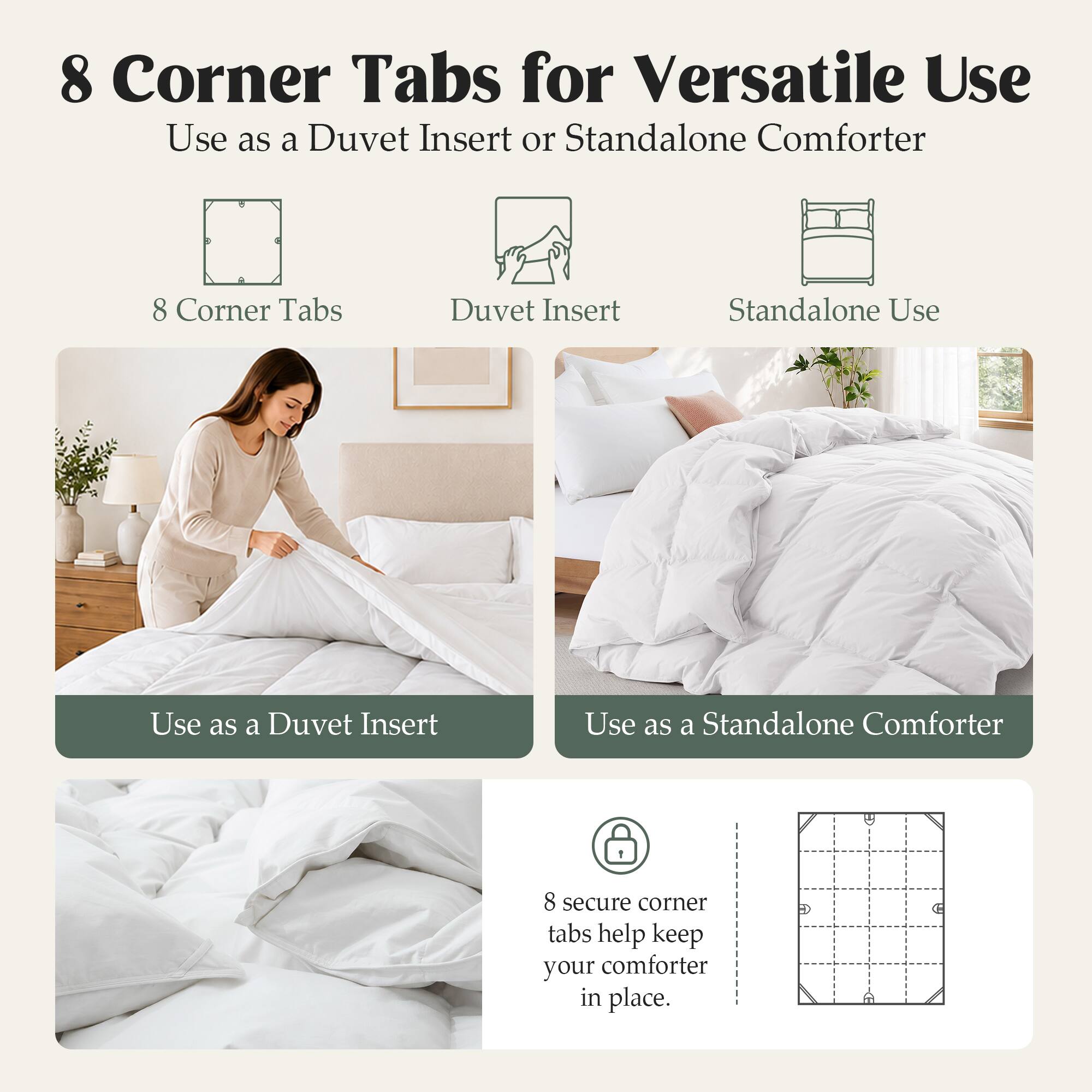 8 Corner Tabs for Versatile Use  
Use as a Duvet Insert or Standalone Comforter  

8 Corner Tabs  
Duvet Insert  
Standalone Use  

Use as a Duvet Insert  
Use as a Standalone Comforter  

8 secure corner tabs help keep your comforter in place.