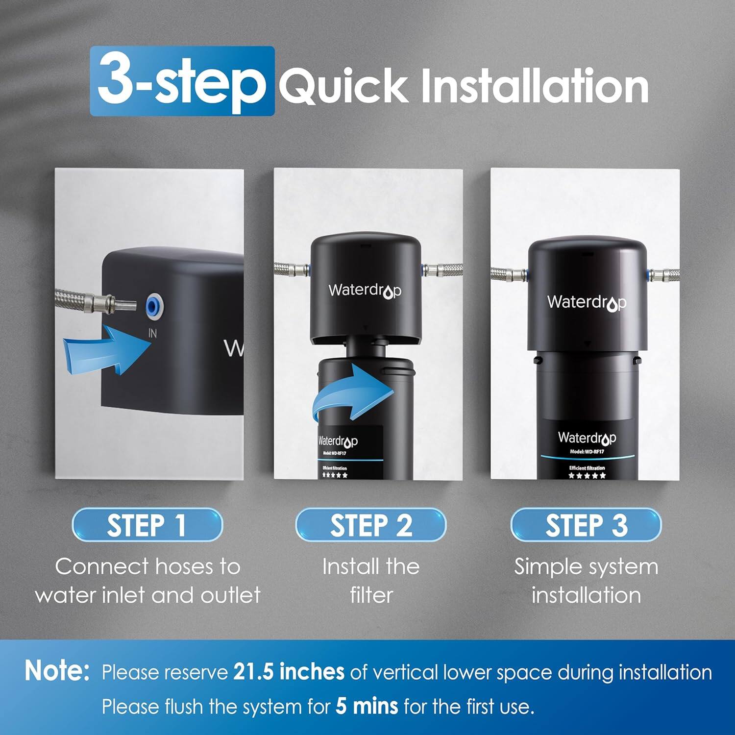 3-step Quick Installation

Waterdrop
Waterdrop
Waterdrop

STEP 1: Connect hoses to water inlet and outlet
STEP 2: Install the filter
STEP 3: Simple system installation

Note: Please reserve 21.5 inches of vertical lower space during installation. Please flush the system for 5 mins for the first use.