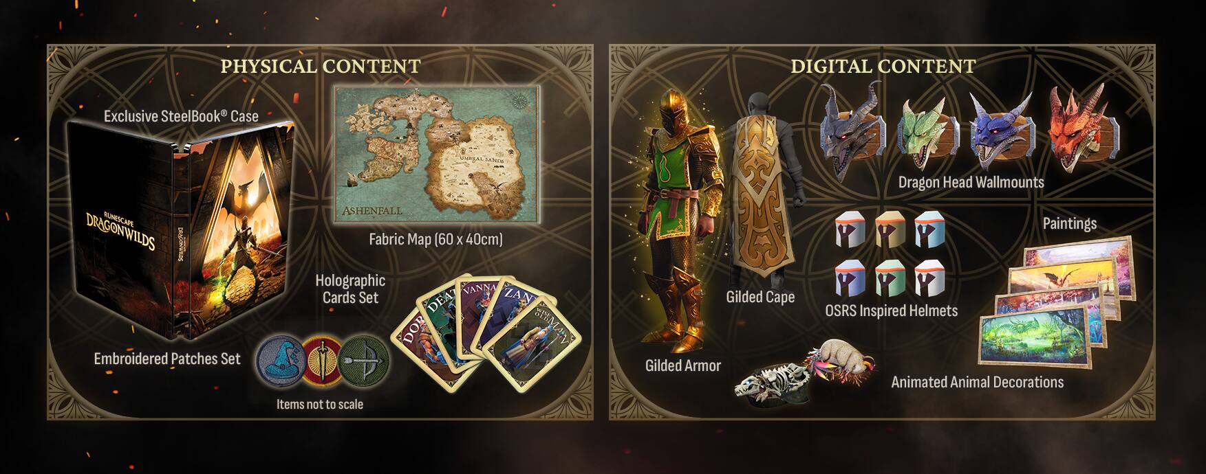PHYSICAL CONTENT
- Exclusive SteelBook Case
- ASHENFALL DRAGONWILDS
- Fabric Map (60 x 40cm)
- Holographic VANNA Cards Set
- Embroidered Patches Set
- Items not to scale

DIGITAL CONTENT
- Dragon Head Wallmounts
- Paintings
- Gilded Cape
- OSRS Inspired Helmets
- Gilded Armor
- Animated Animal Decorations