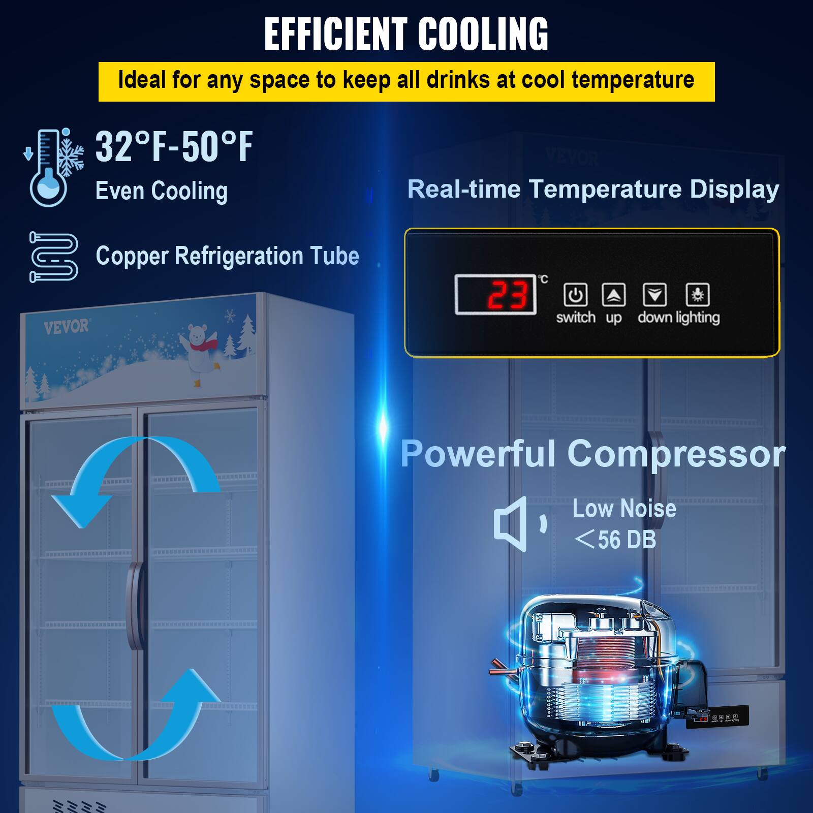 EFFICIENT COOLING
Ideal for any space to keep all drinks at cool temperature
32°F-50°F
VEVOR
Even Cooling
Real-time Temperature Display
Copper Refrigeration Tube
23
switch up down lighting
VEVOR
Powerful Compressor
Low Noise
<56 DB