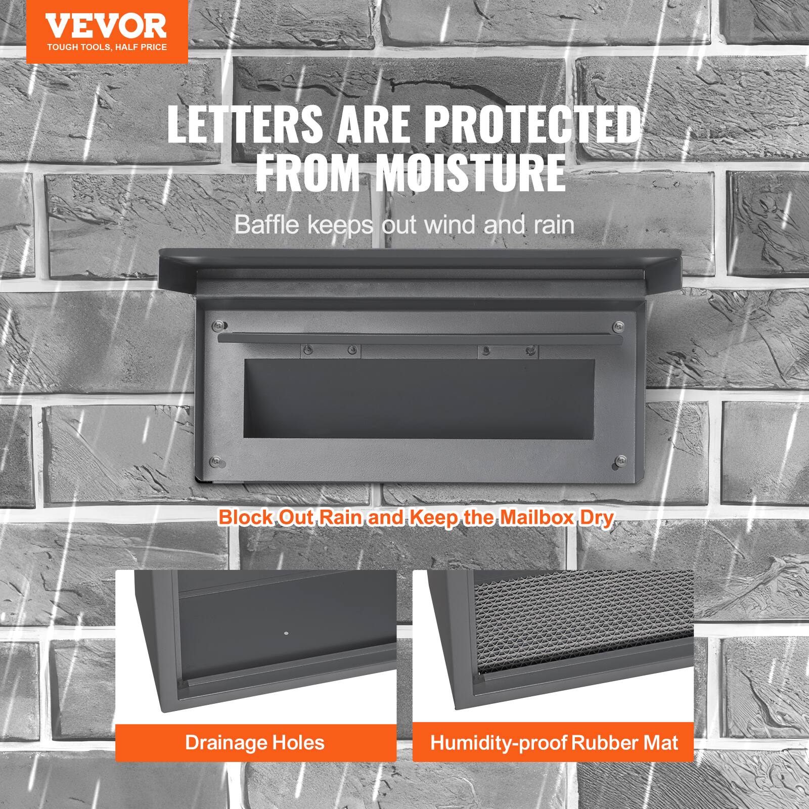 VEVOR  
TOUGH TOOLS, HALF PRICE  

LETTERS ARE PROTECTED FROM MOISTURE  

Baffle keeps out wind and rain  

Block Out Rain and Keep the Mailbox Dry  

Drainage Holes  

Humidity-proof Rubber Mat