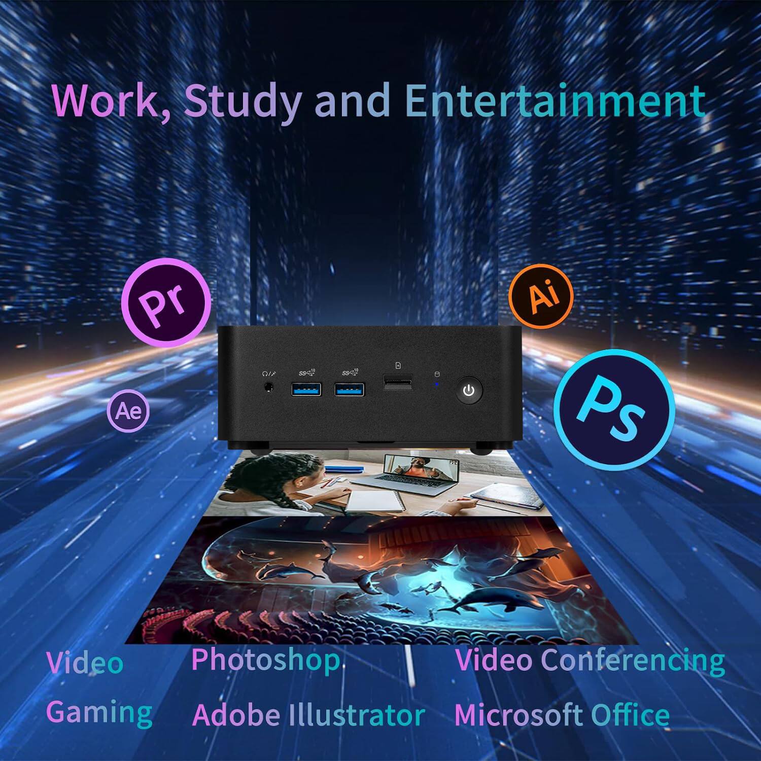 Work, Study and Entertainment

- Video Gaming
- Photoshop
- Adobe Illustrator
- Video Conferencing
- Microsoft Office

Pr (Premiere Pro)
Ae (After Effects)
Ps (Photoshop)
Ai (Illustrator)