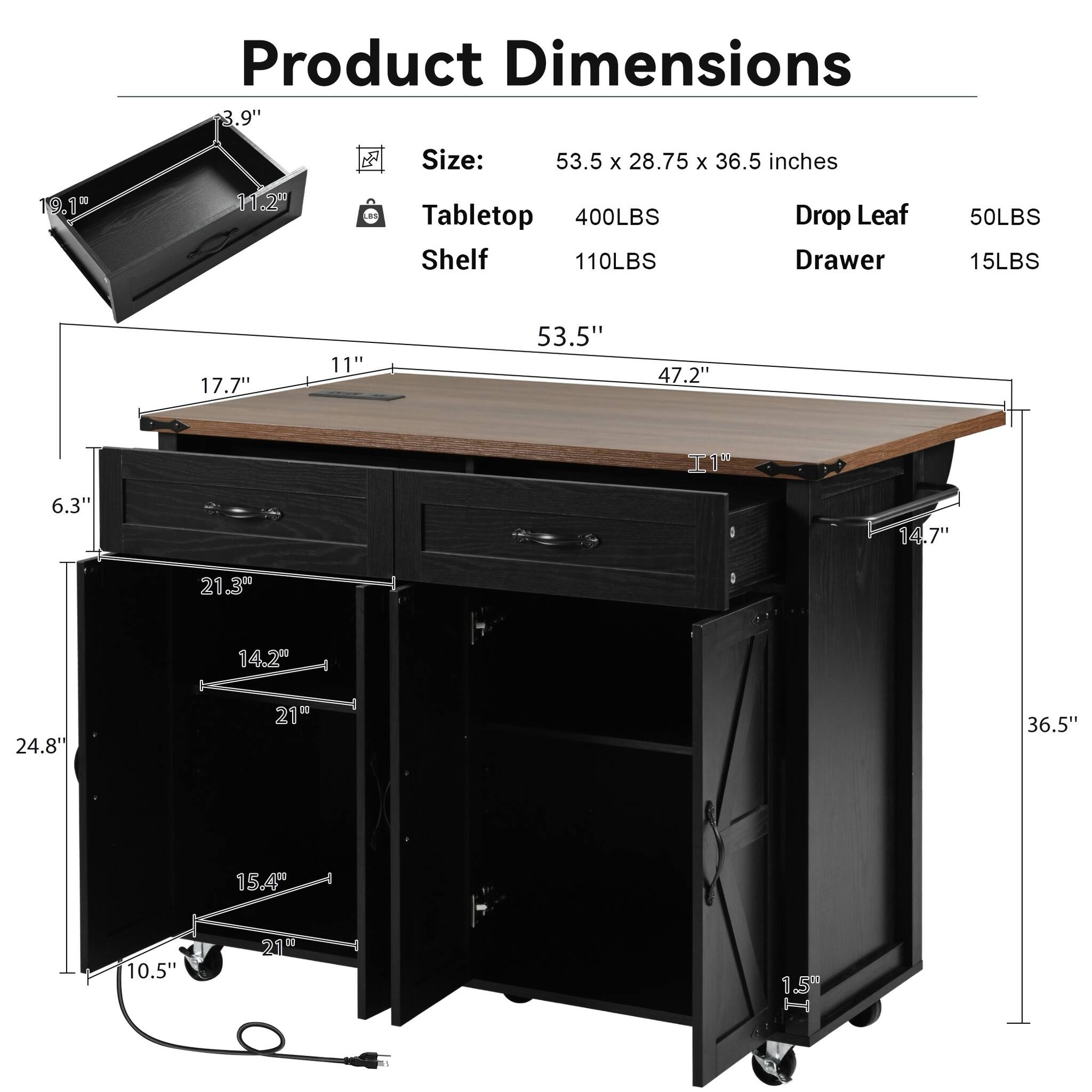 Product Dimensions 3.9"  
Size: 53.5 X 28.75 X 36.5 inches  
Tabletop 400LBS Shelf 110LBS  
Drop Leaf Drawer  
50LBS 15LBS  
17.7"  
11"  
53.5"  
47.2"  
6.3"  
14.7"  
21.3"  
14.2"  
24.8"  
21"  
36.5"  
15.4"  
10.5"  
15g