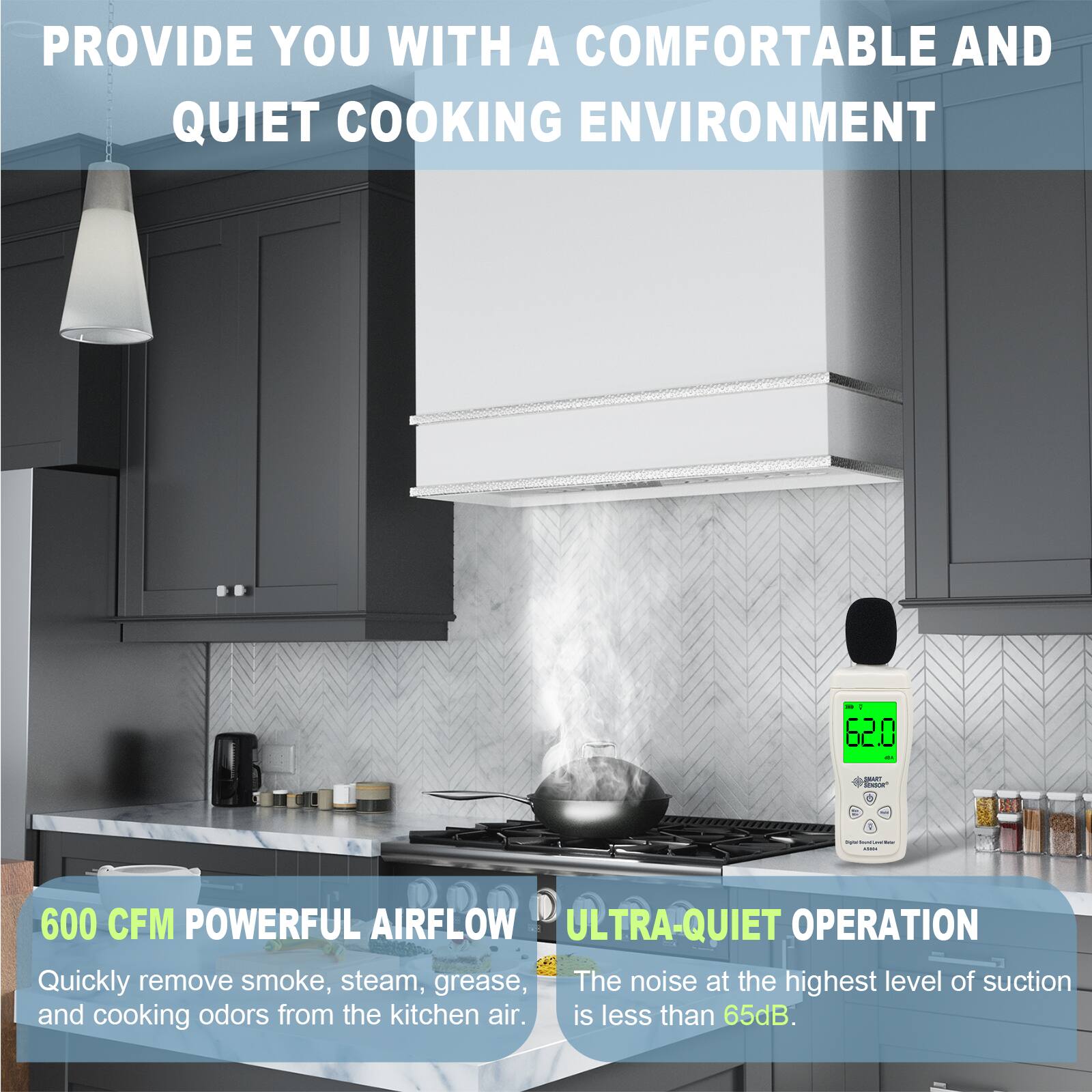 PROVIDE YOU WITH A COMFORTABLE AND QUIET COOKING ENVIRONMENT

600 CFM POWERFUL AIRFLOW
Quickly remove smoke, steam, grease, and cooking odors from the kitchen air.

ULTRA-QUIET OPERATION
The noise at the highest level of suction is less than 65dB.