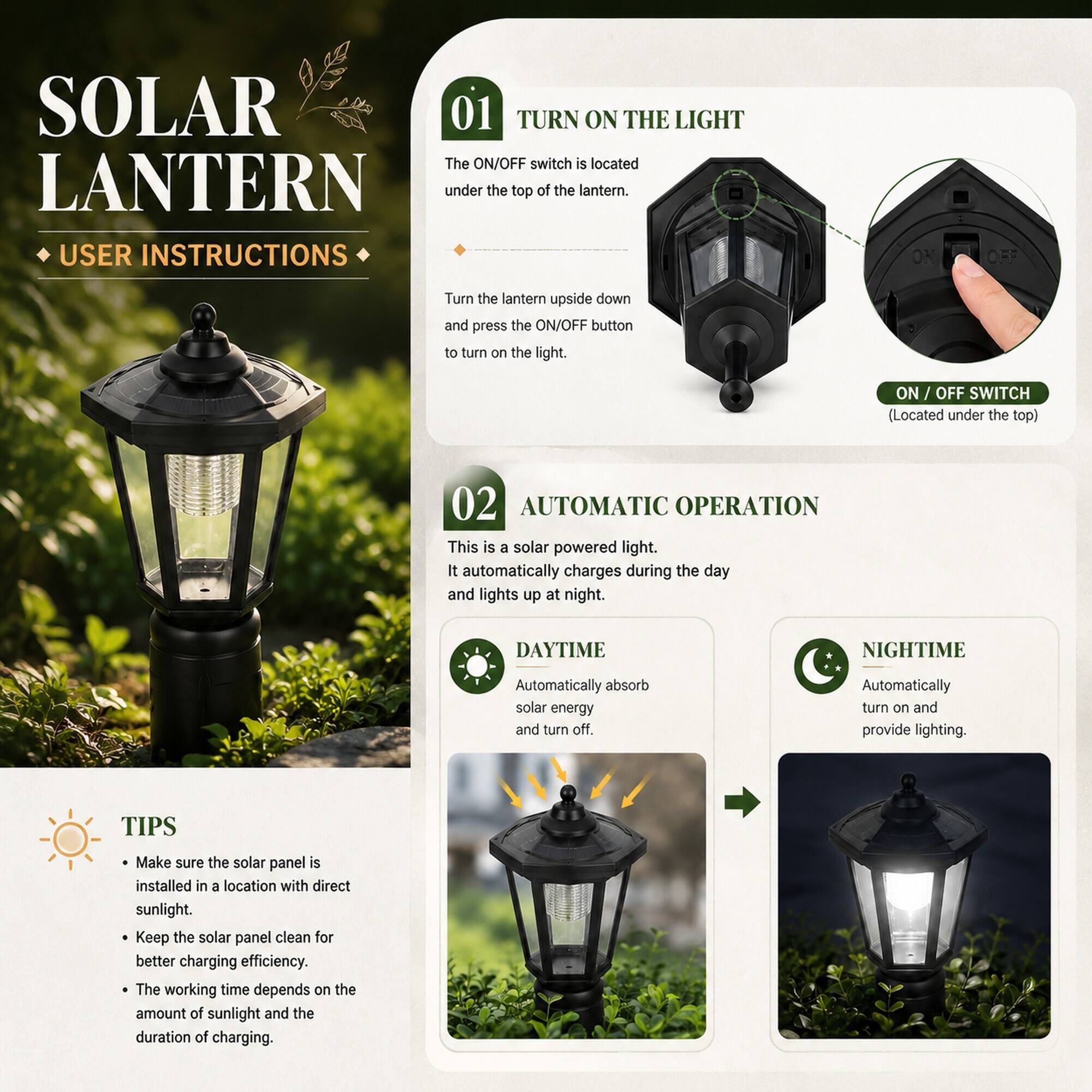 SOLAR LANTERN  
USER INSTRUCTIONS

01 TURN ON THE LIGHT  
The ON/OFF switch is located under the top of the lantern.  
Turn the lantern upside down and press the ON/OFF button to turn on the light.  
ON / OFF SWITCH (Located under the top)

02 AUTOMATIC OPERATION  
This is a solar powered light. It automatically charges during the day and lights up at night.  
DAYTIME  
Automatically absorb solar energy and turn off.  
NIGHTIME  
Automatically turn on and provide lighting.

TIPS  
- Make sure the solar panel is installed in a location with direct sunlight.  
- Keep the solar panel clean for better charging efficiency.  
- The working time depends on the amount of sunlight and the duration of charging.