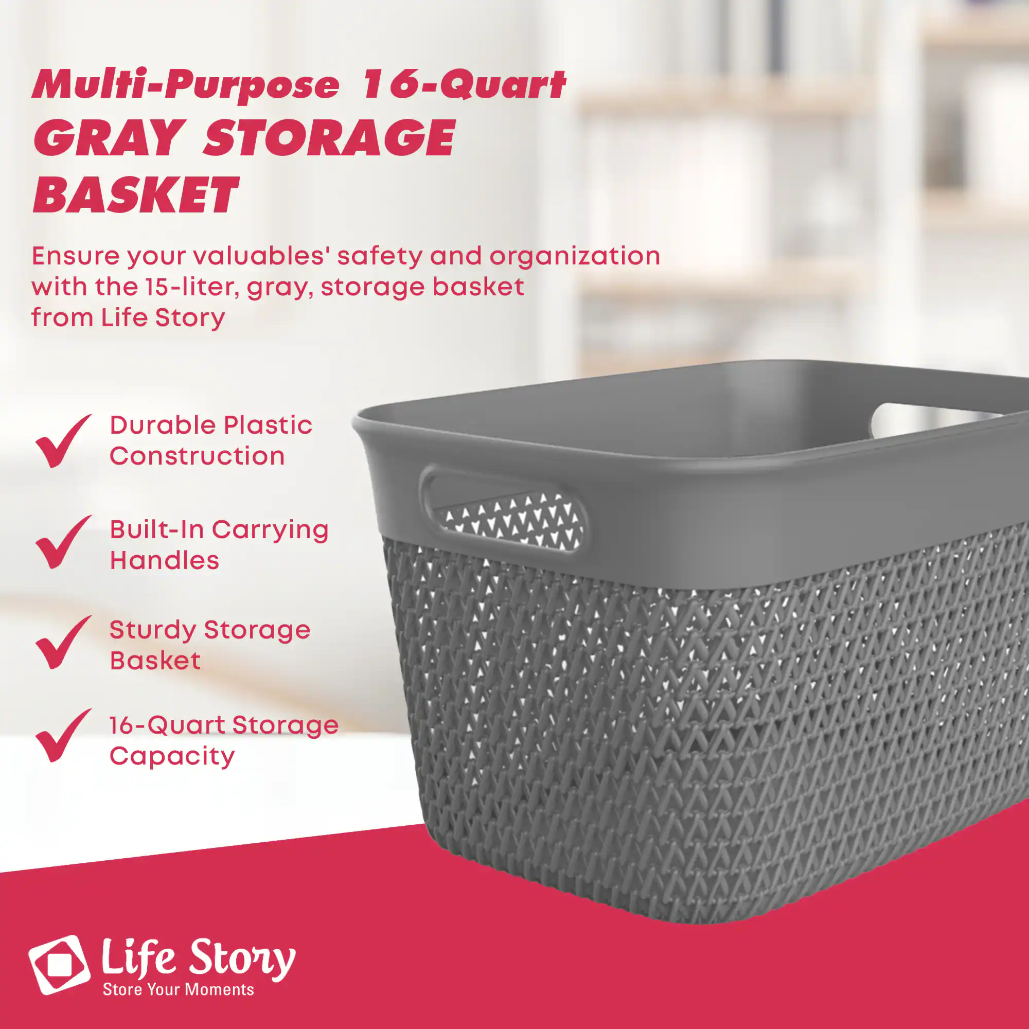 Multi-Purpose 16-Quart GRAY STORAGE BASKET

Ensure your valuables' safety and organization with the 15-liter, gray, storage basket from Life Story

- Durable Plastic Construction
- Built-In Carrying Handles
- Sturdy Storage Basket
- 16-Quart Storage Capacity

Life Story  
Store Your Moments