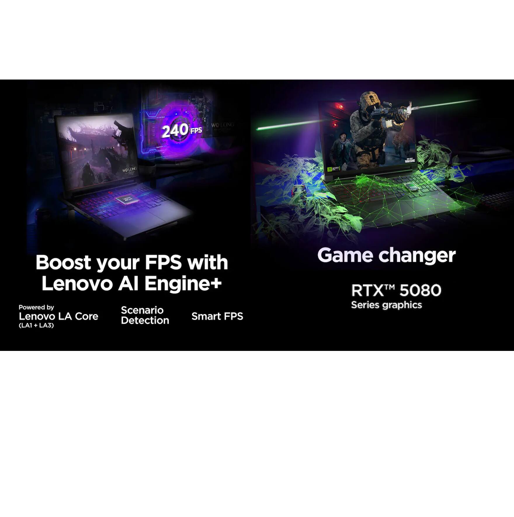Boost your FPS with Lenovo AI Engine+  
Powered by Lenovo LA Core (LA1 + LA3)  
Scenario Detection  
Smart FPS Detection (LA3)  

Game changer  
RTX™ 5080 Series graphics