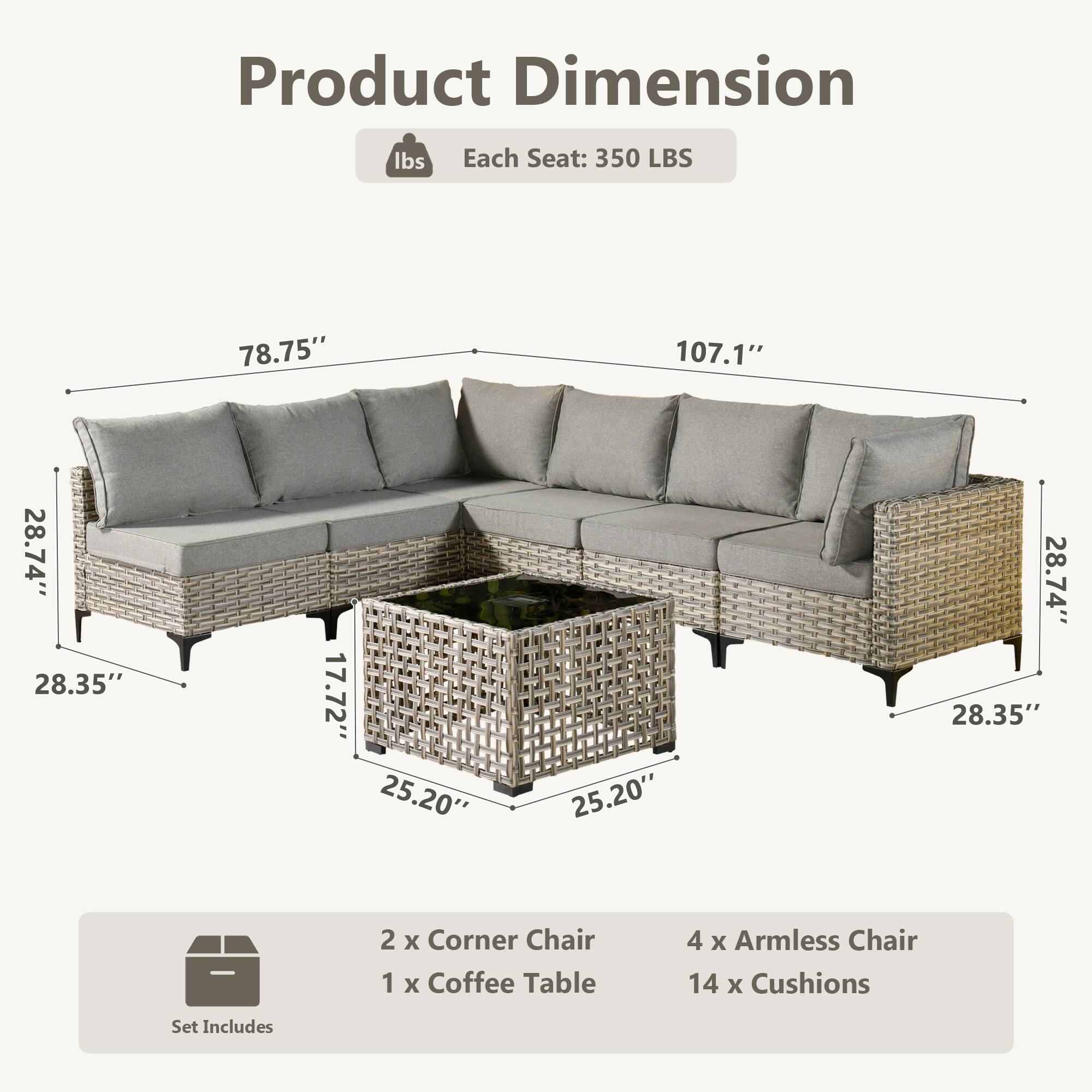 Product Dimension  
Each Seat: 350 LBS  
78.75" x 107.1" x 28.74" x 28.35" x 17.72" x 25.20" x 25.20" x 28.74" x 28.35"  

Set Includes  
2 x Corner Chair  
1 x Coffee Table  
4 x Armless Chair  
14 x Cushions