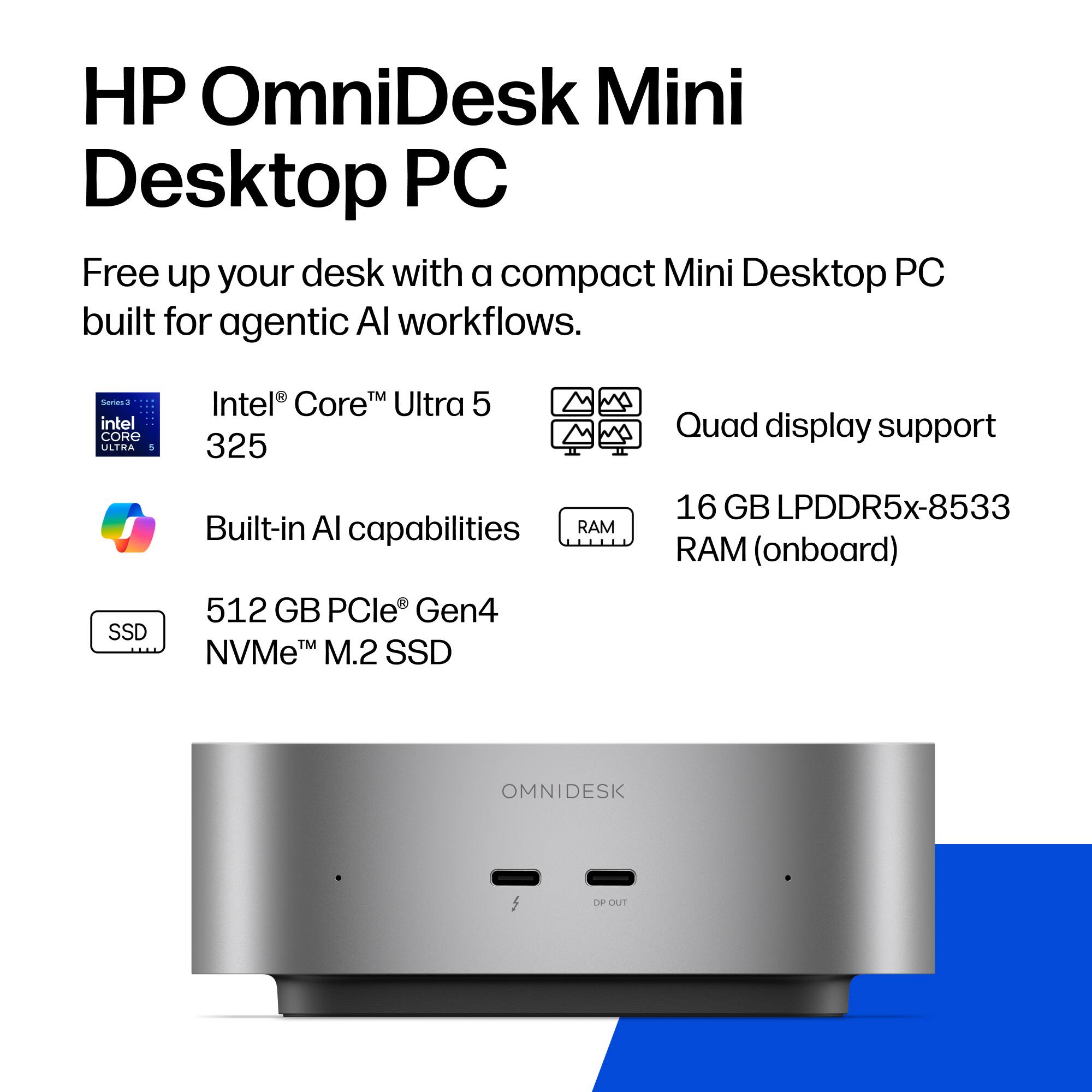 HP OmniDesk Mini Desktop PC  
Free up your desk with a compact Mini Desktop PC built for agentic AI workflows.  

Series 3  
Intel® Core™ Ultra 5 325  

Built-in AI capabilities  

Quad display support  

16 GB LPDDR5x-8533 RAM (onboard)  

512 GB PCIe® Gen4 NVMe™ M.2 SSD  

OMNIDESK  
DP OUT