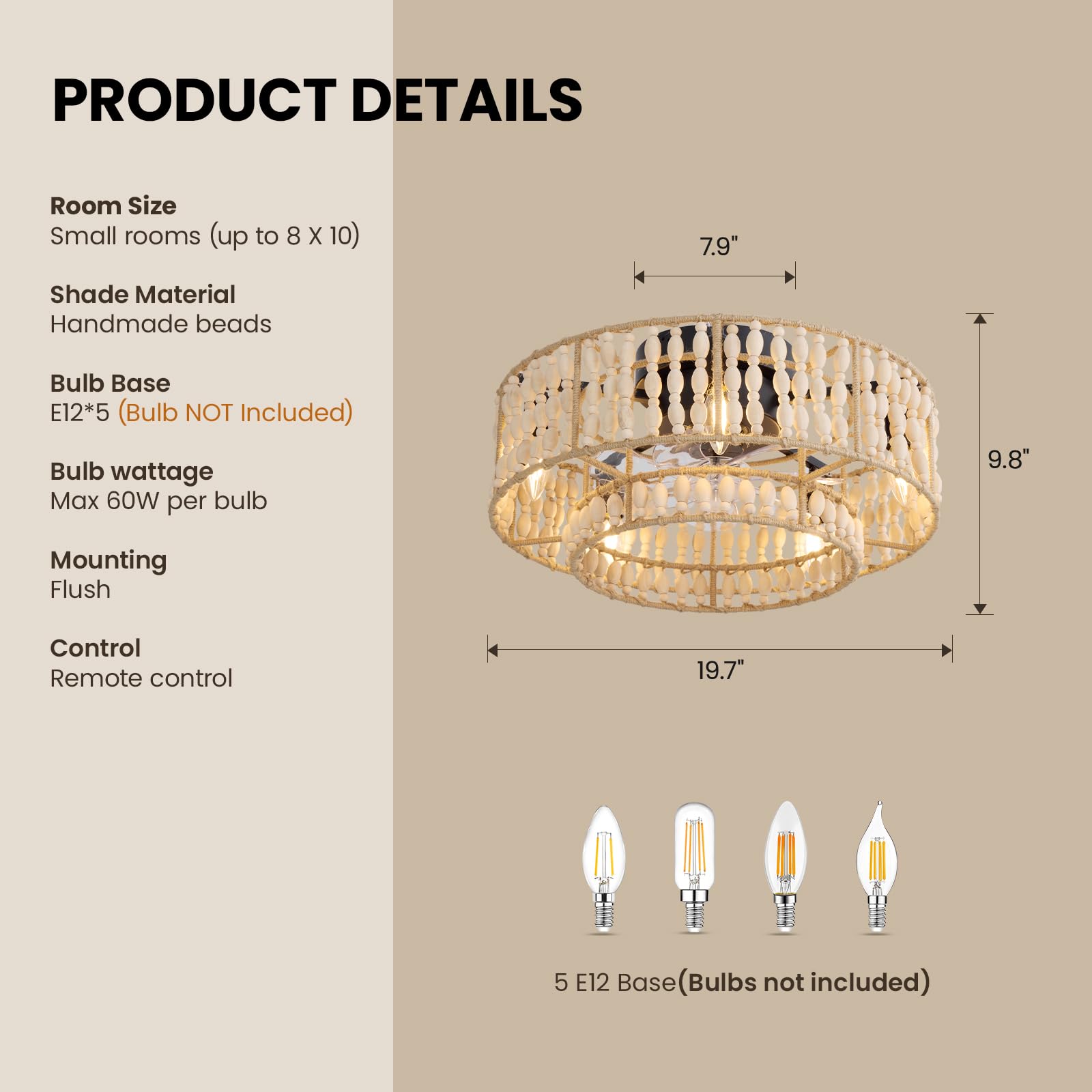 **PRODUCT DETAILS**

- **Room Size:** Small rooms (up to 8 x 10)
- **Shade Material:** Handmade beads
- **Bulb Base:** E12*5 (Bulb NOT Included)
- **Bulb wattage:** Max 60W per bulb
- **Mounting:** Flush
- **Control:** Remote control

**Dimensions:**
- Diameter: 19.7"
- Height: 9.8"
- Shade Width: 7.9"

**Bulb Base:** 5 E12 Base (Bulbs not included)