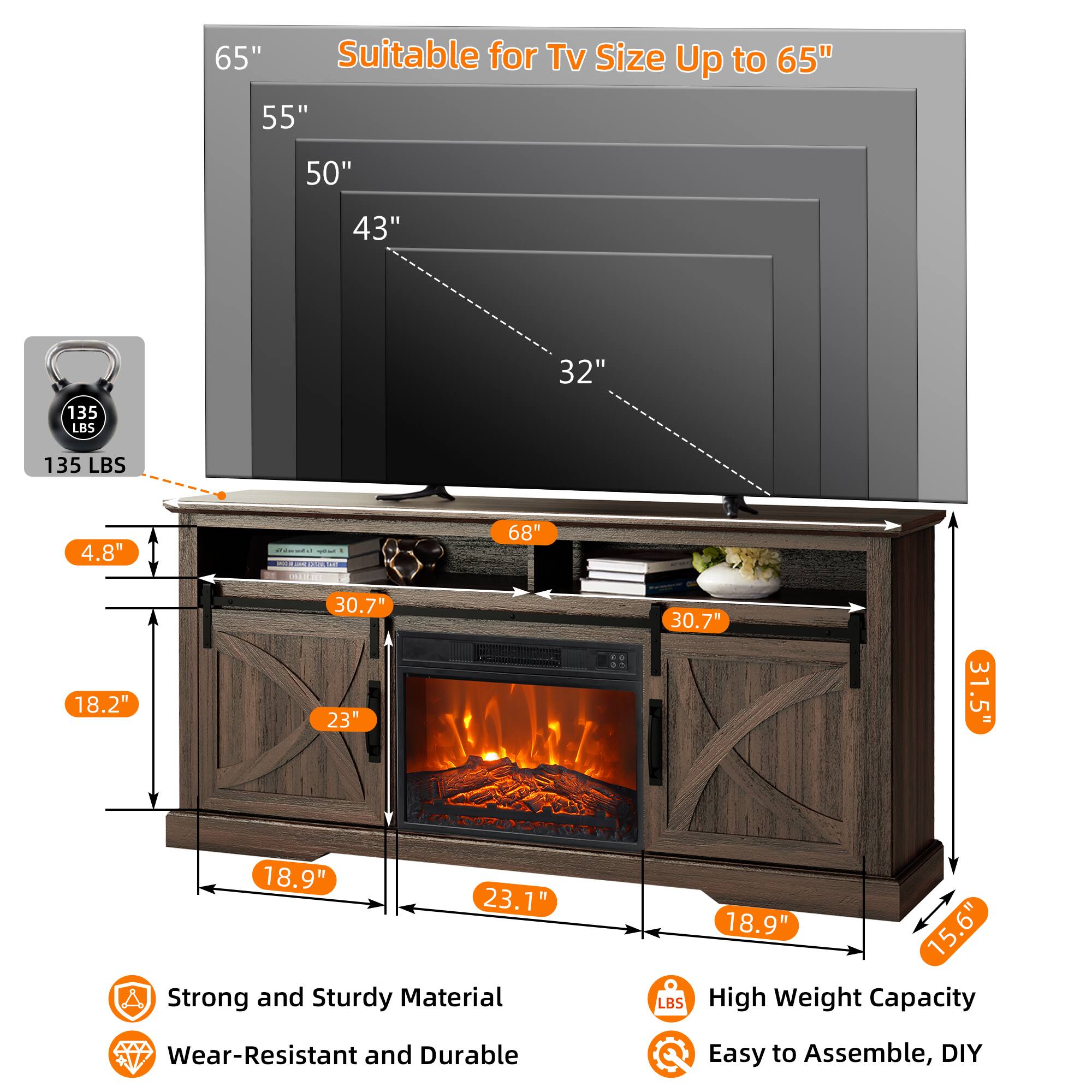 Suitable for TV Size Up to 65"

65"  
55"  
50"  
43"  
32"

135 LBS

4.8"  
18.2"  
30.7"  
23"  
30.7"  
31.5"  
18.9"  
23.1"  
68"  
31.5"  
15.6"

Strong and Sturdy Material  
Wear-Resistant and Durable  
High Weight Capacity  
Easy to Assemble, DIY