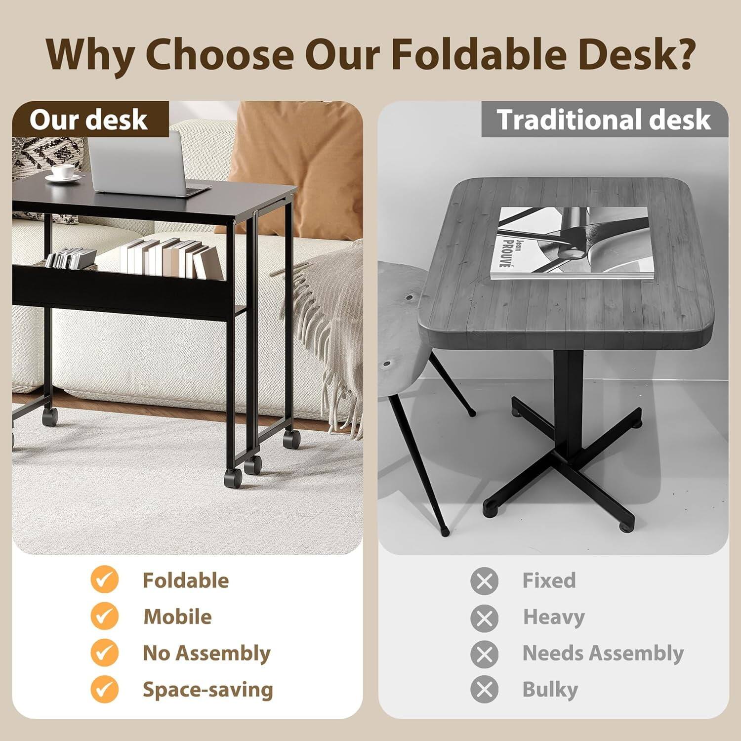 Why Choose Our Foldable Desk?

Our desk
- Foldable
- Mobile
- No Assembly
- Space-saving

Traditional desk
- Fixed
- Heavy
- Needs Assembly
- Bulky