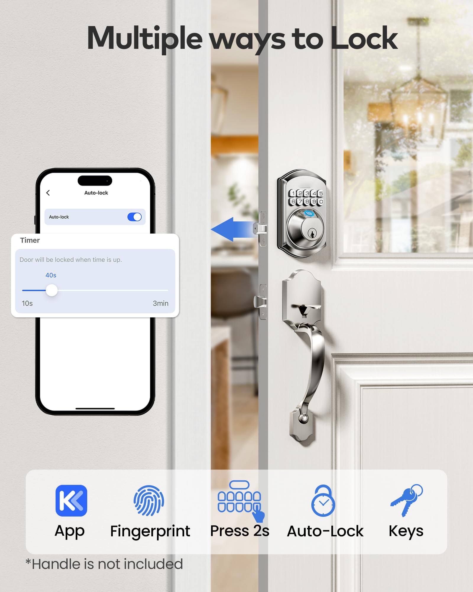 Multiple ways to Lock

Auto-lock Timer
Door will be locked when time is up.
40s 10s 3min

App Fingerprint Press 2s Auto-Lock Keys

*Handle is not included