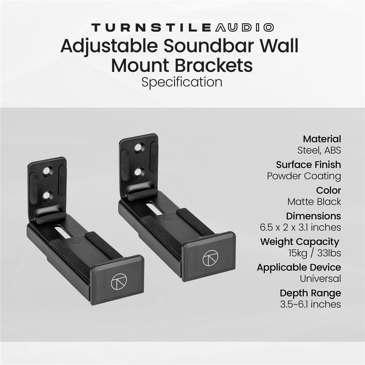 TURNSTILEAUDIO Adjustable Soundbar Wall Mount Brackets Specification

Material: Steel, ABS  
Surface Finish: Powder Coating  
Color: Matte Black  
Dimensions: 6.5 x 2 x 3.1 inches  
Weight Capacity: 15kg / 33lbs  
Applicable Device: Universal  
Depth Range: 3.5~6.1 inches