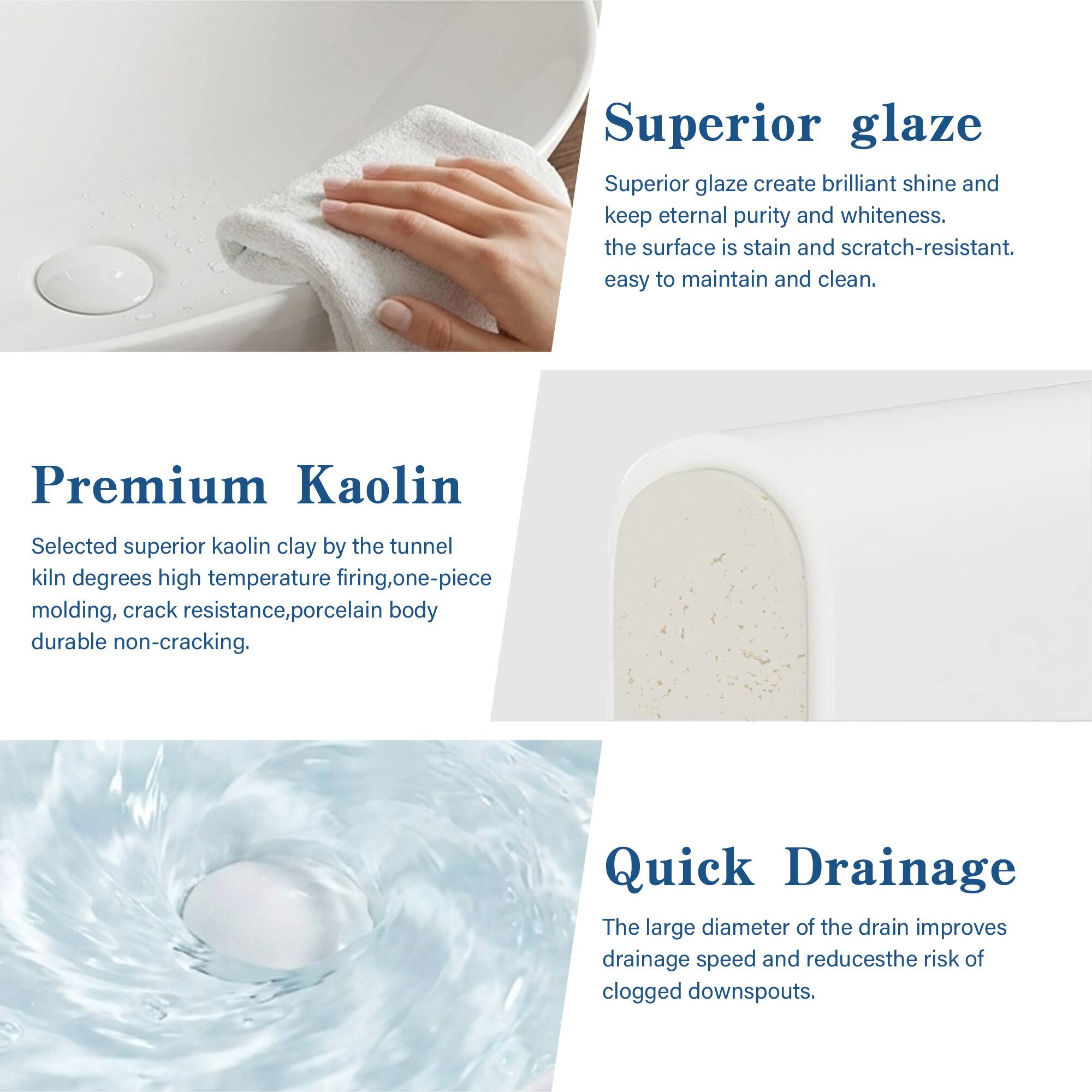 Superior glaze  
Superior glaze creates brilliant shine and keeps eternal purity and whiteness. The surface is stain and scratch-resistant. Easy to maintain and clean.

Premium Kaolin  
Selected superior kaolin clay by the tunnel kiln degrees high temperature firing, one-piece molding, crack resistance, porcelain body durable non-cracking.

Quick Drainage  
The large diameter of the drain improves drainage speed and reduces the risk of clogged downspouts.