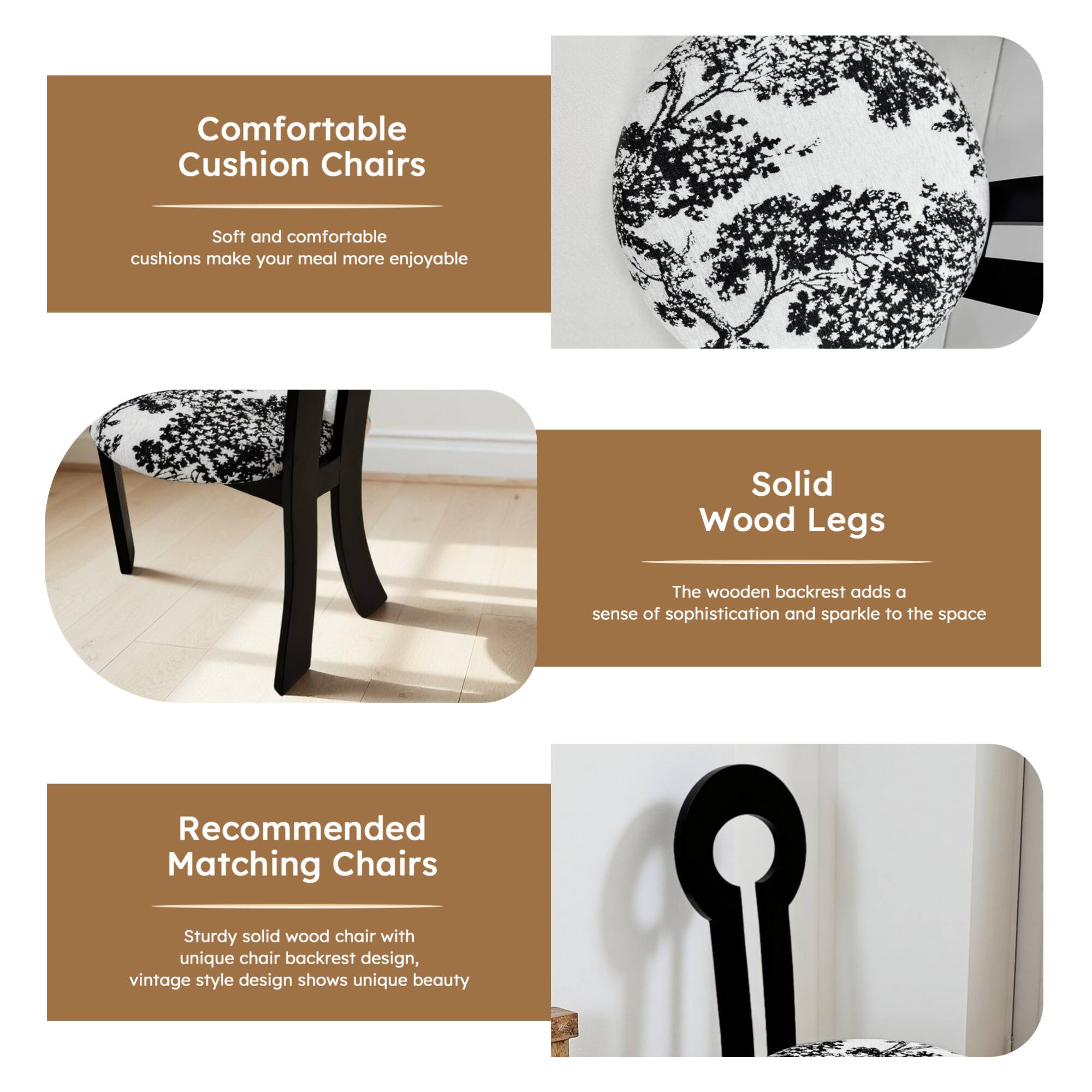 Comfortable Cushion Chairs  
Soft and comfortable cushions make your meal more enjoyable  

Solid Wood Legs  
The wooden backrest adds a sense of sophistication and sparkle to the space  

Recommended Matching Chairs  
Sturdy solid wood chair with unique chair backrest design, vintage style design shows unique beauty