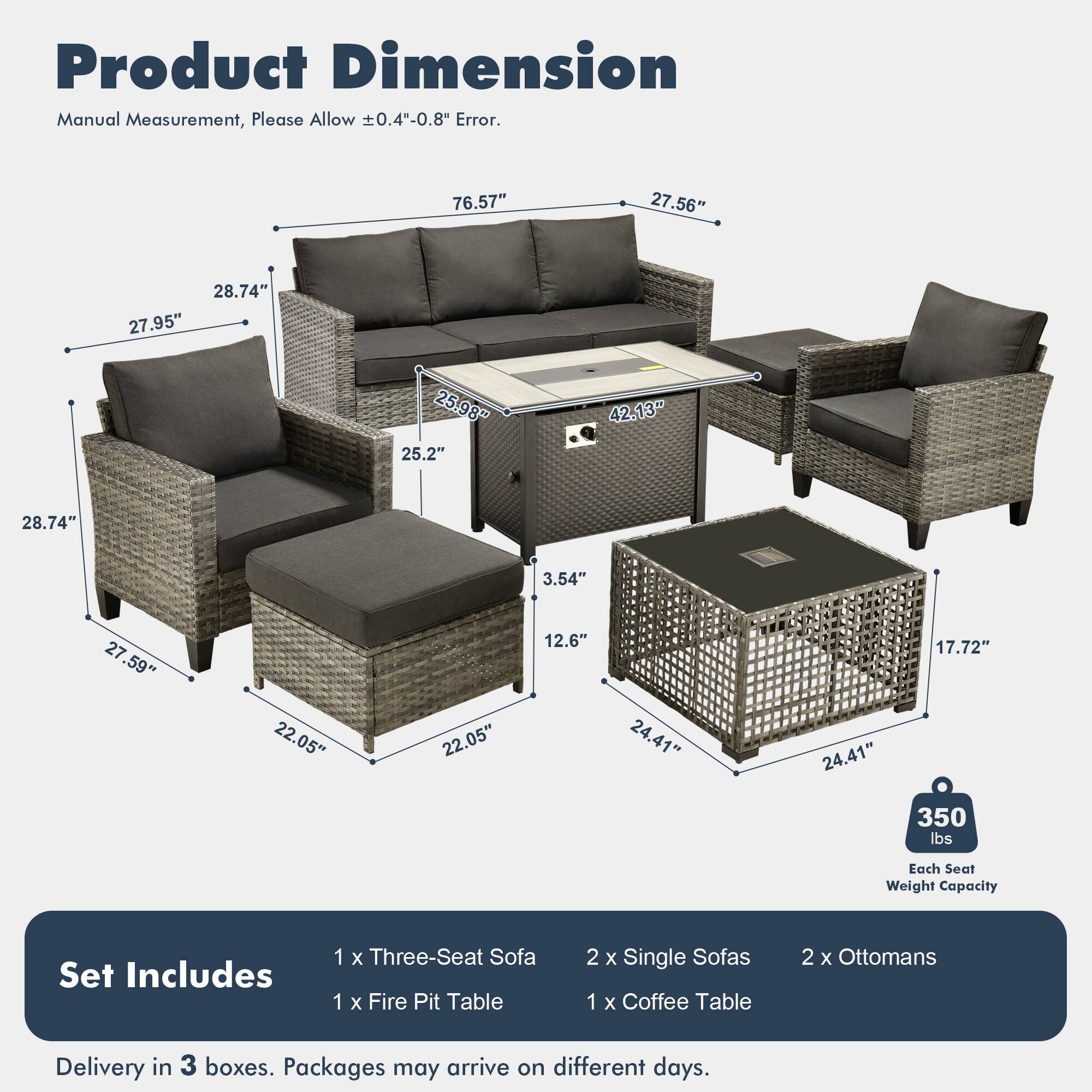 Product Dimension  
Manual Measurement, Please Allow ±0.4"-0.8" Error.  

76.57"  
27.56"  
28.74"  
27.95"  
25.98"  
25.2"  
42.13"  
28.74"  
3.54"  
27.59"  
22.05"  
22.05"  
12.6"  
24.41"  
24.41"  
17.72"  

Each Seat Weight Capacity: 350 lbs  

Set Includes:  
1 x Three-Seat Sofa  
1 x Fire Pit Table  
2 x Single Sofas  
1 x Coffee Table  
2 x Ottomans  

Delivery in 3 boxes. Packages may arrive on different days.