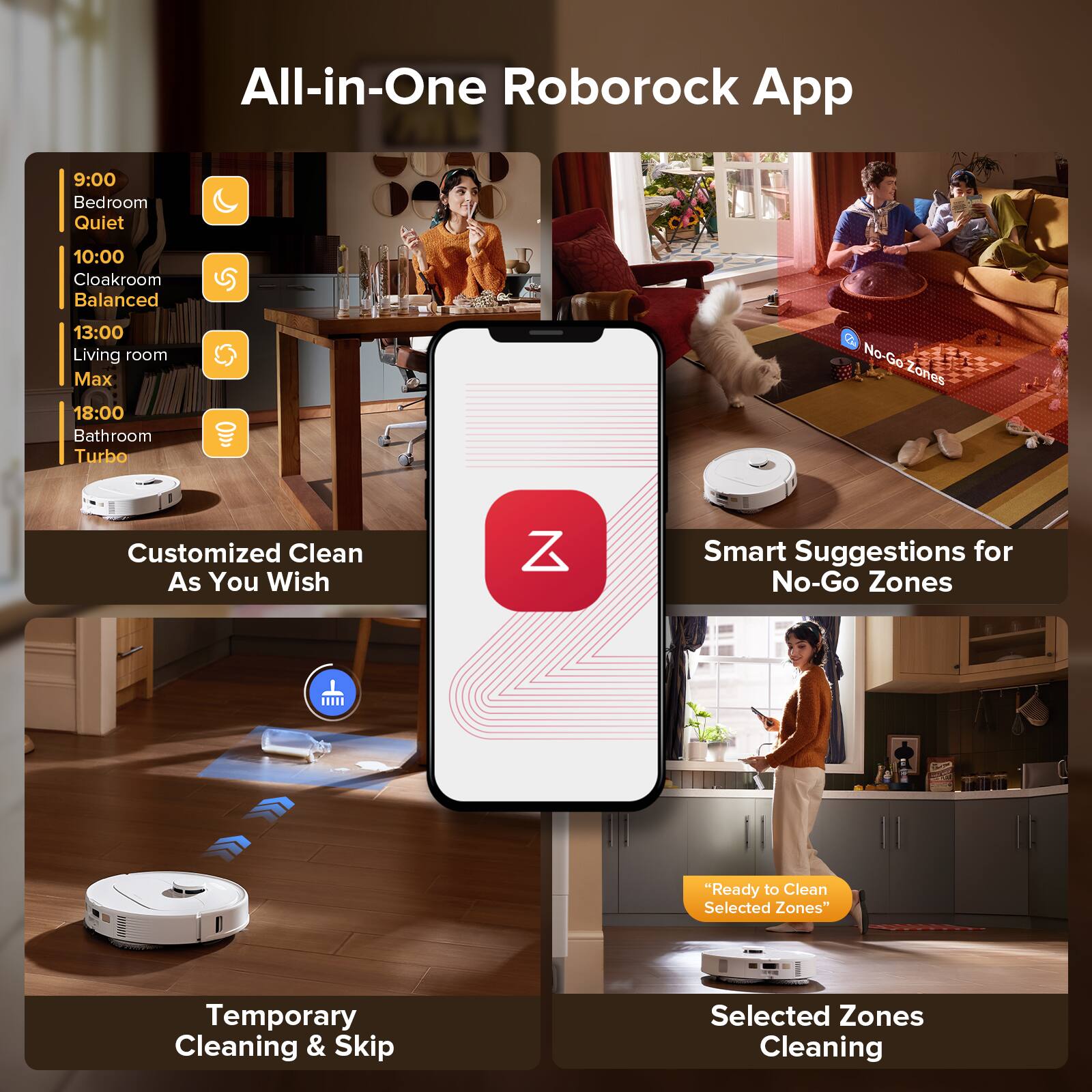 All-in-One Roborock App

9:00 Bedroom Quiet  
10:00 Cloakroom Balanced  
13:00 Living room Max  
18:00 Bathroom Turbo  

Customized Clean As You Wish  
Temporary Cleaning & Skip Selected Zones  
Smart Suggestions for No-Go Zones  
"Ready to Clean Selected Zones"  
Selected Zones Cleaning  

No-Go Zones
