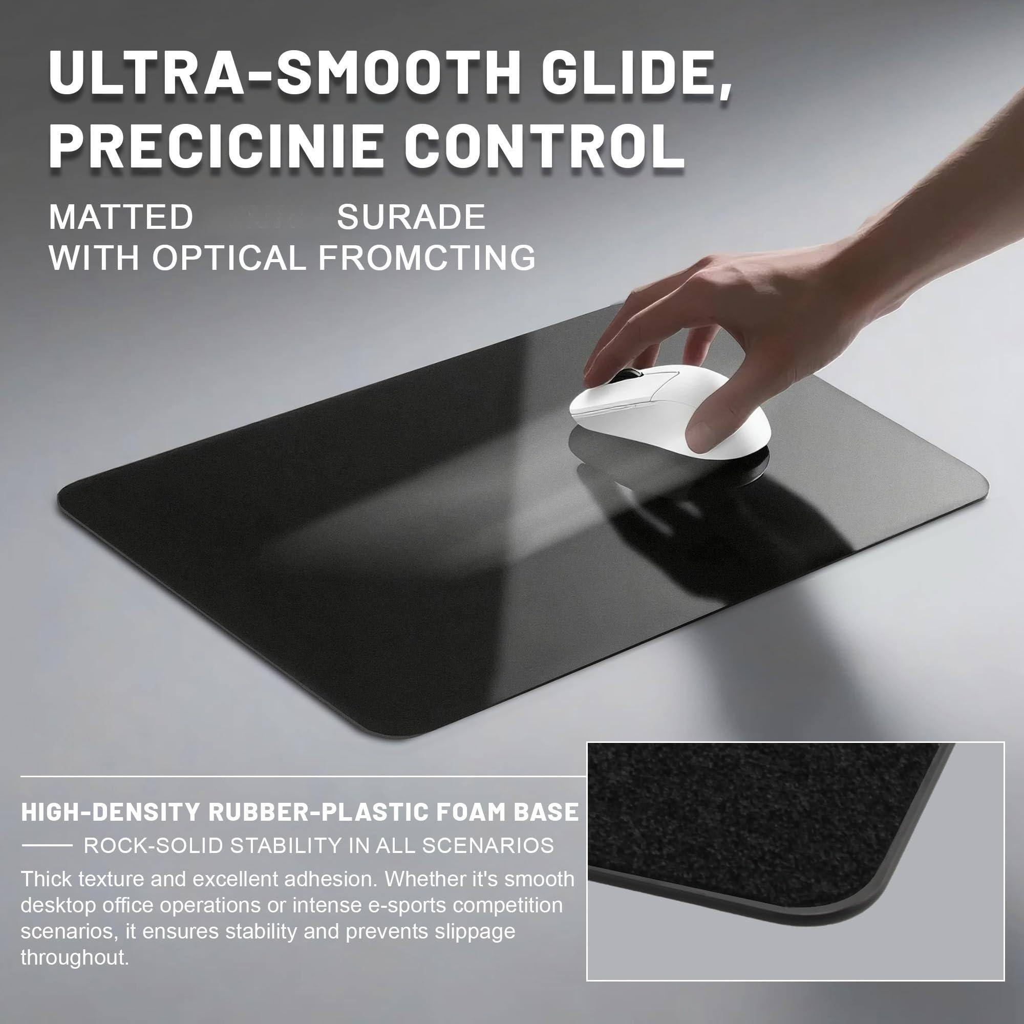 ULTRA-SMOOTH GLIDE, PRECISIE CONTROL  
MATTED SURFACE WITH OPTICAL FROMCTING  

HIGH-DENSITY RUBBER-PLASTIC FOAM BASE  
ROCK-SOLID STABILITY IN ALL SCENARIOS  

Thick texture and excellent adhesion. Whether it's smooth desktop office operations or intense e-sports competition scenarios, it ensures stability and prevents slippage throughout.