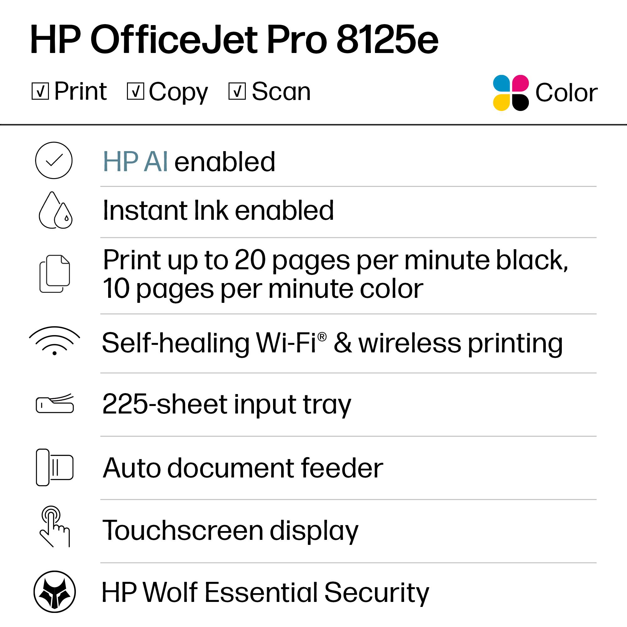 HP OfficeJet Pro 8125e

- Print
- Copy
- Scan

Color

- HP AI enabled
- Instant Ink enabled
- Print up to 20 pages per minute black, 10 pages per minute color
- Self-healing Wi-Fi® & wireless printing
- 225-sheet input tray
- Auto document feeder
- Touchscreen display
- HP Wolf Essential Security