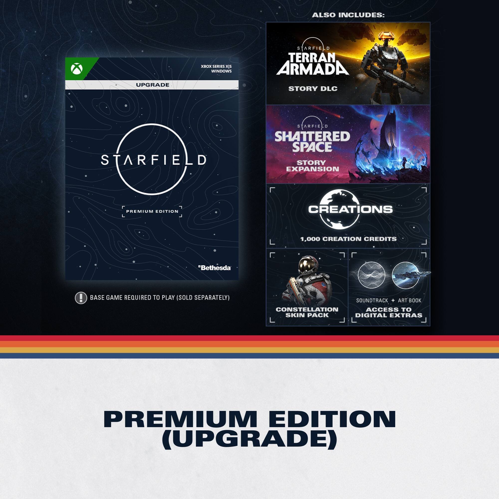 ALSO INCLUDES:  
- UPGRADE  
- ALA MRES S WINSKNNS STARFIELD  
- TERRAN ARMADA STORY DLC  
- STARFIELD SHATTERED SPACE STORY EXPANSION  
- PREMIUM EDITION  
- CREATIONS 1,000 CREATION CREDITS  
- "Bethesda"  
- BASE GAME REQUIRED TO PLAY (SOLD SEPARATELY)  
- SOUNDTRACK  
- ART BOOK  
- CONSTELLATION ACCESS TO SKIN PACK  
- DIGITAL EXTRAS  

PREMIUM EDITION (UPGRADE)