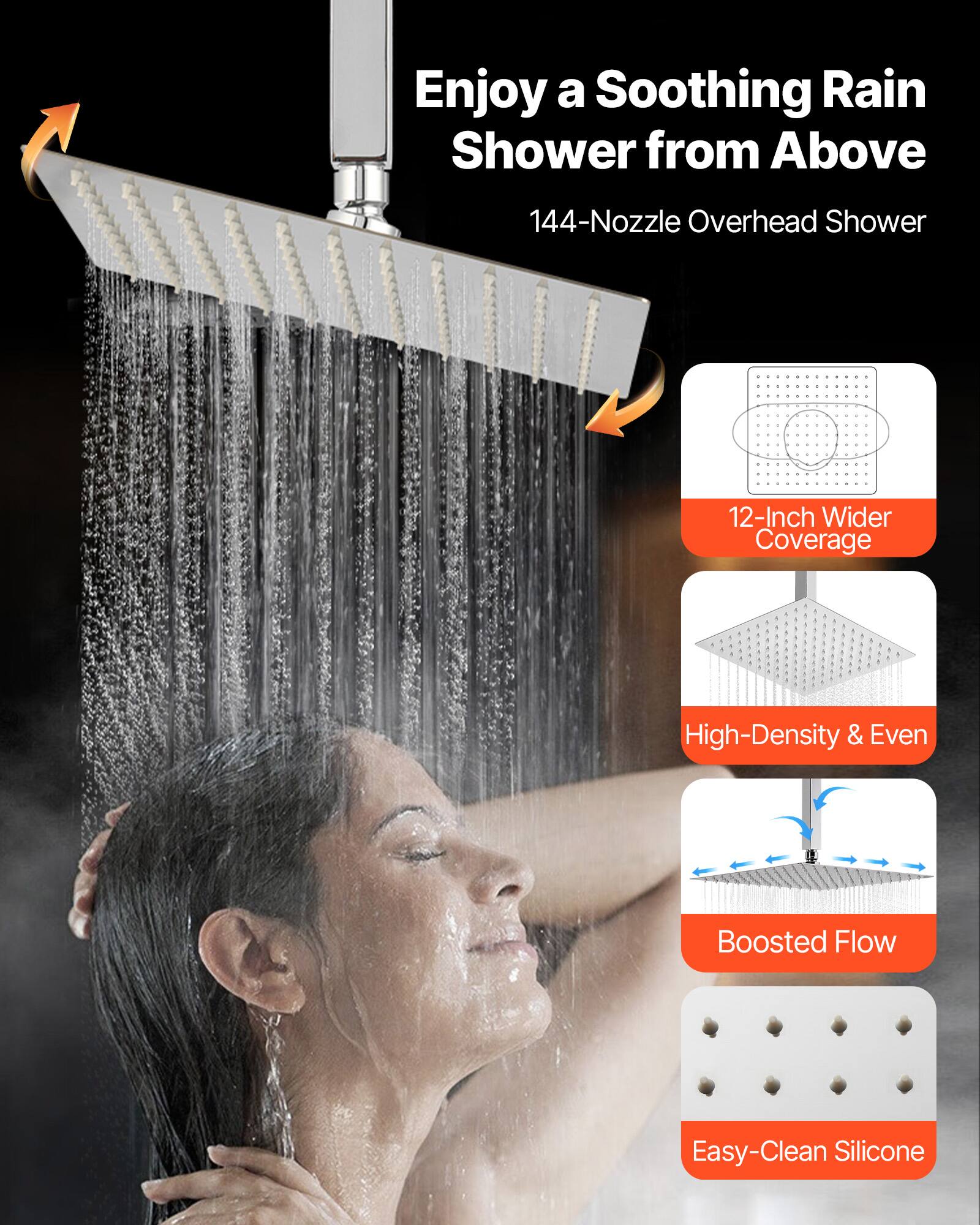 Enjoy a Soothing Rain Shower from Above

144-Nozzle Overhead Shower

12-Inch Wider Coverage

High-Density & Even

Boosted Flow

Easy-Clean Silicone
