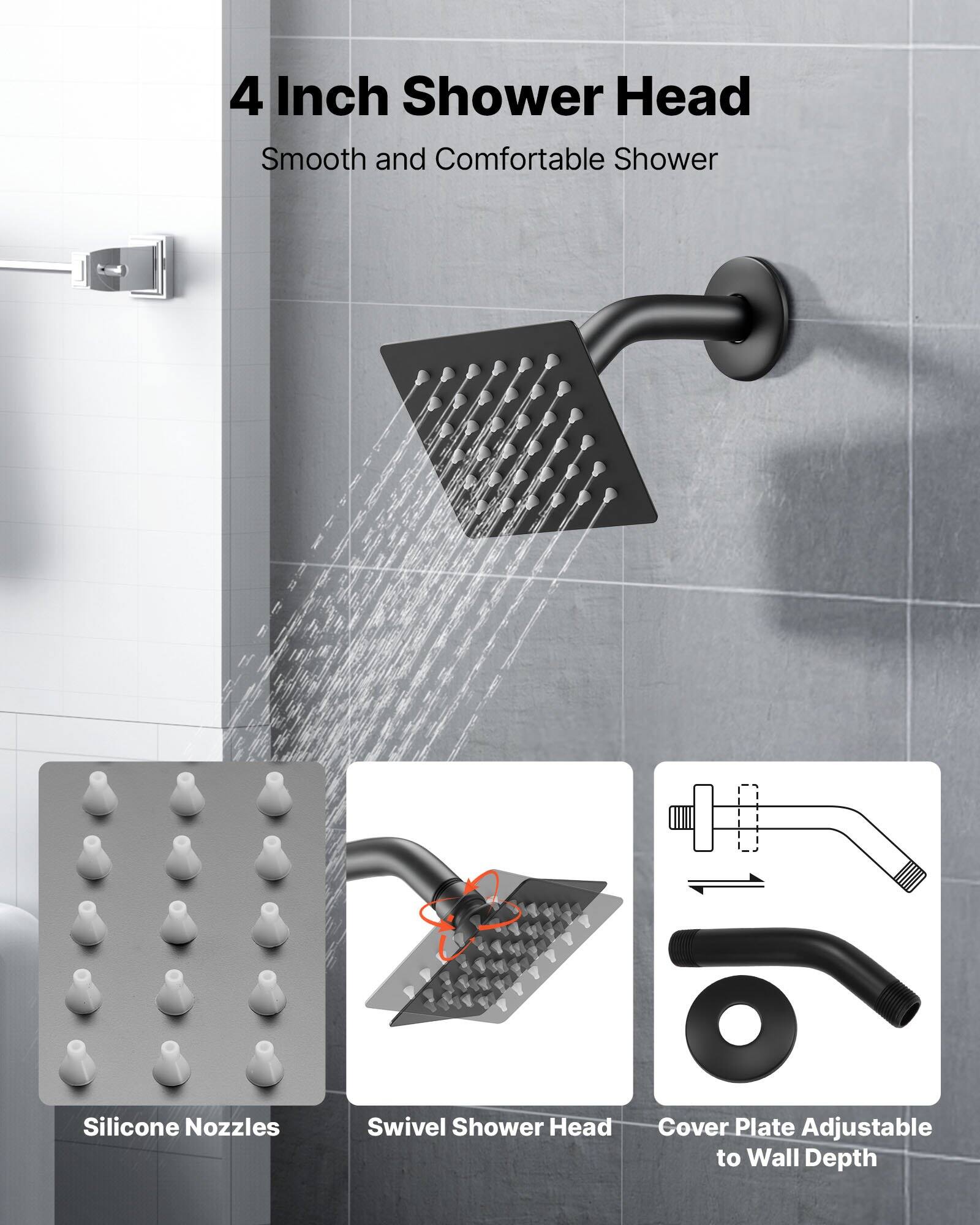 4 Inch Shower Head  
Smooth and Comfortable Shower  

Silicone Nozzles  
Swivel Shower Head  
Cover Plate Adjustable to Wall Depth