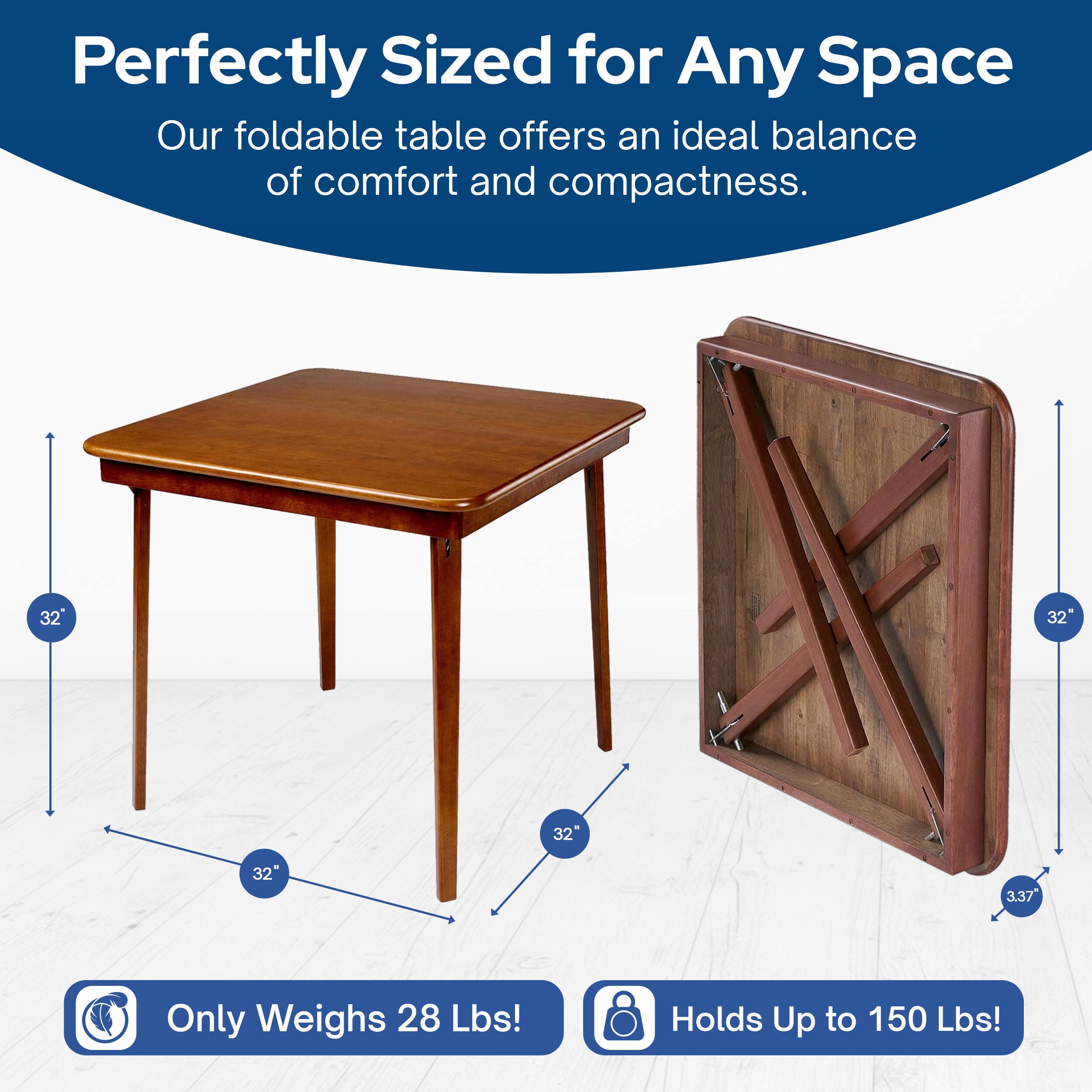 Perfectly Sized for Any Space  
Our foldable table offers an ideal balance of comfort and compactness.  

32" x 32"  
Only Weighs 28 Lbs!  
Holds Up to 150 Lbs!