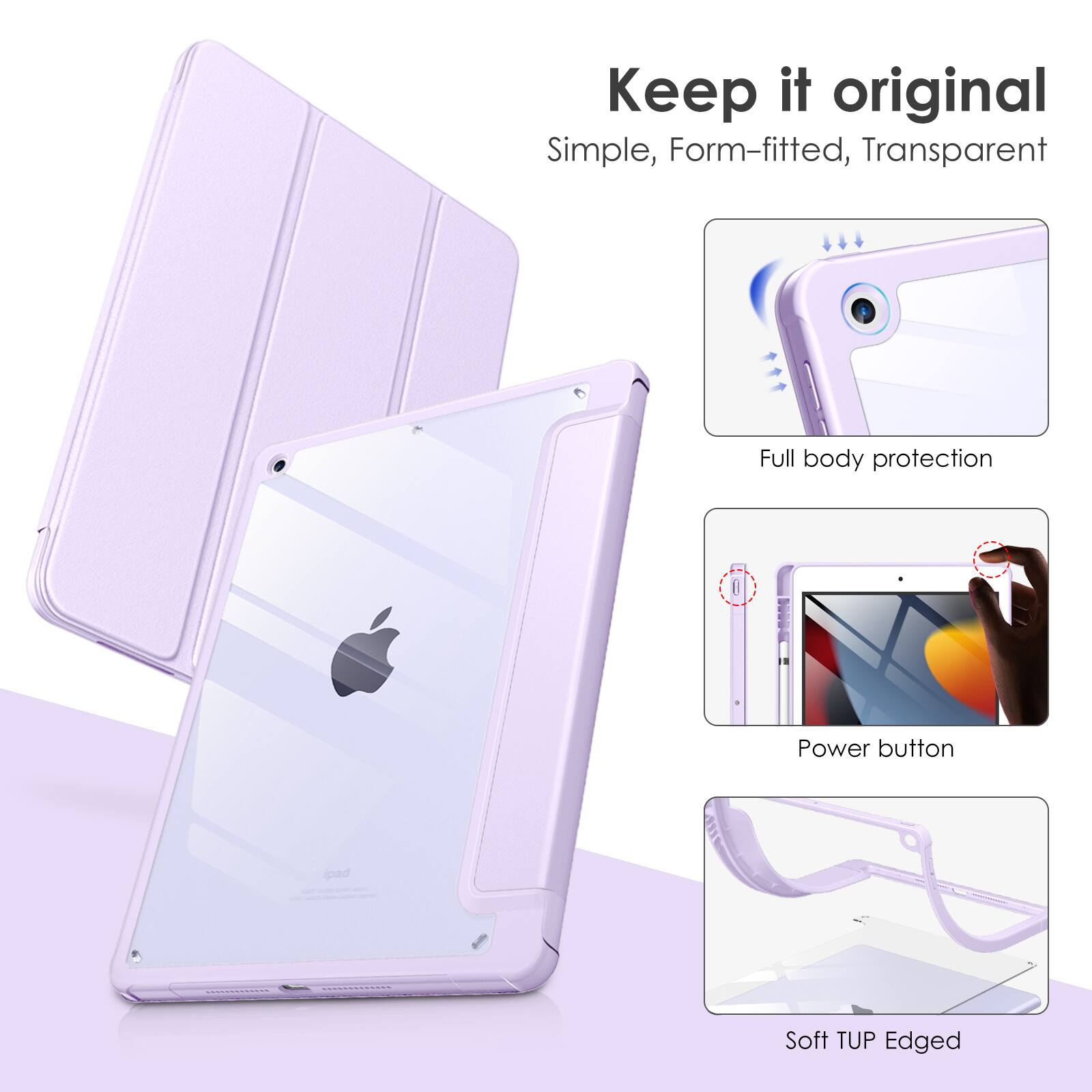 Keep it original  
Simple, Form-fitted, Transparent  
Full body protection  
Power button pad  
Soft TUP Edged