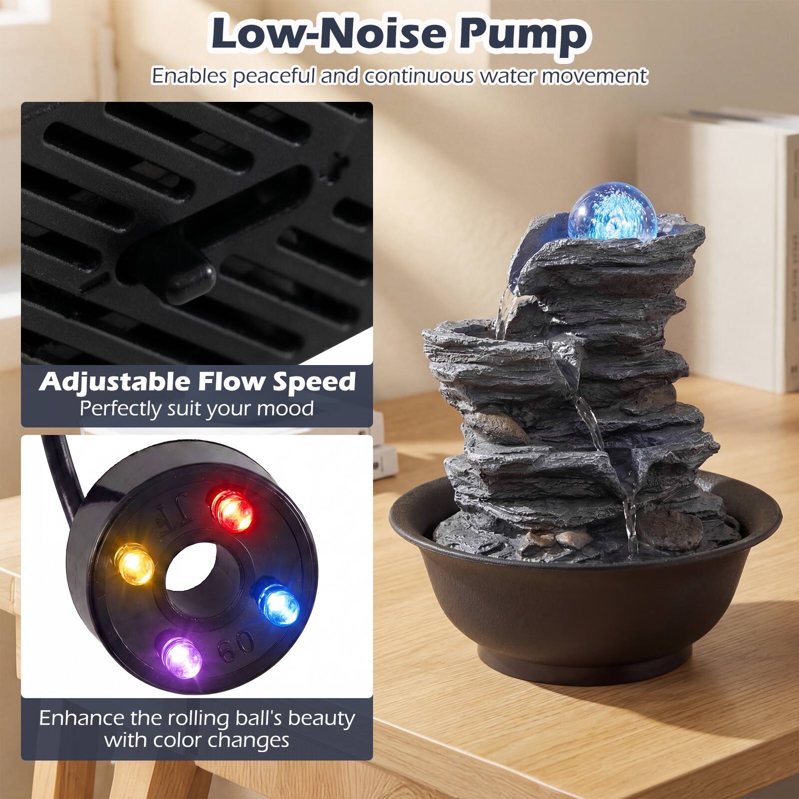 Low-Noise Pump  
Enables peaceful and continuous water movement  

Adjustable Flow Speed  
Perfectly suit your mood  

Enhance the rolling ball's beauty with color changes