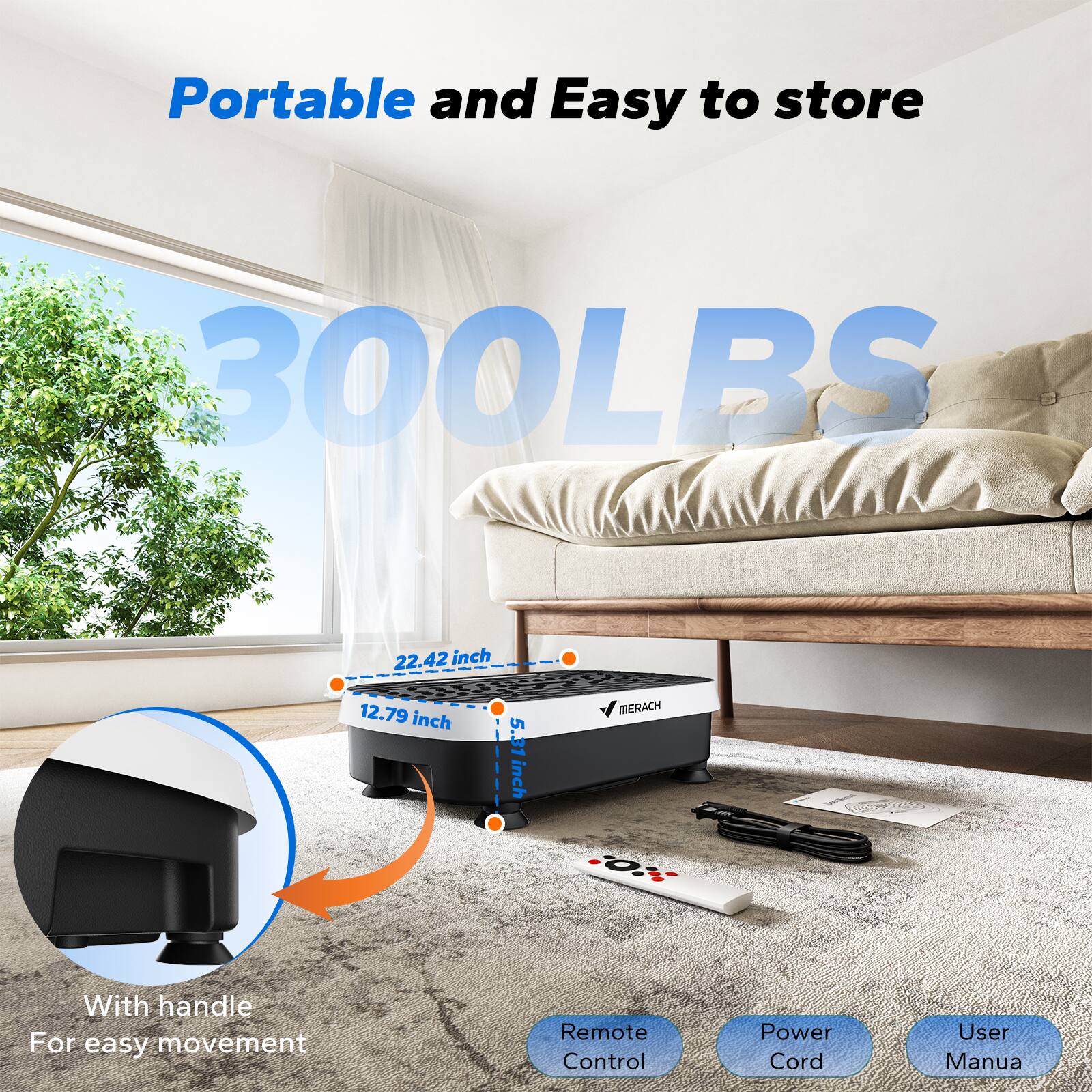Portable and Easy to store  
300LBS  
22.42 inch  
12.79 inch  
5.31 inch  
MERACH  
With handle For easy movement  
Remote Control  
Power Cord  
User Manual