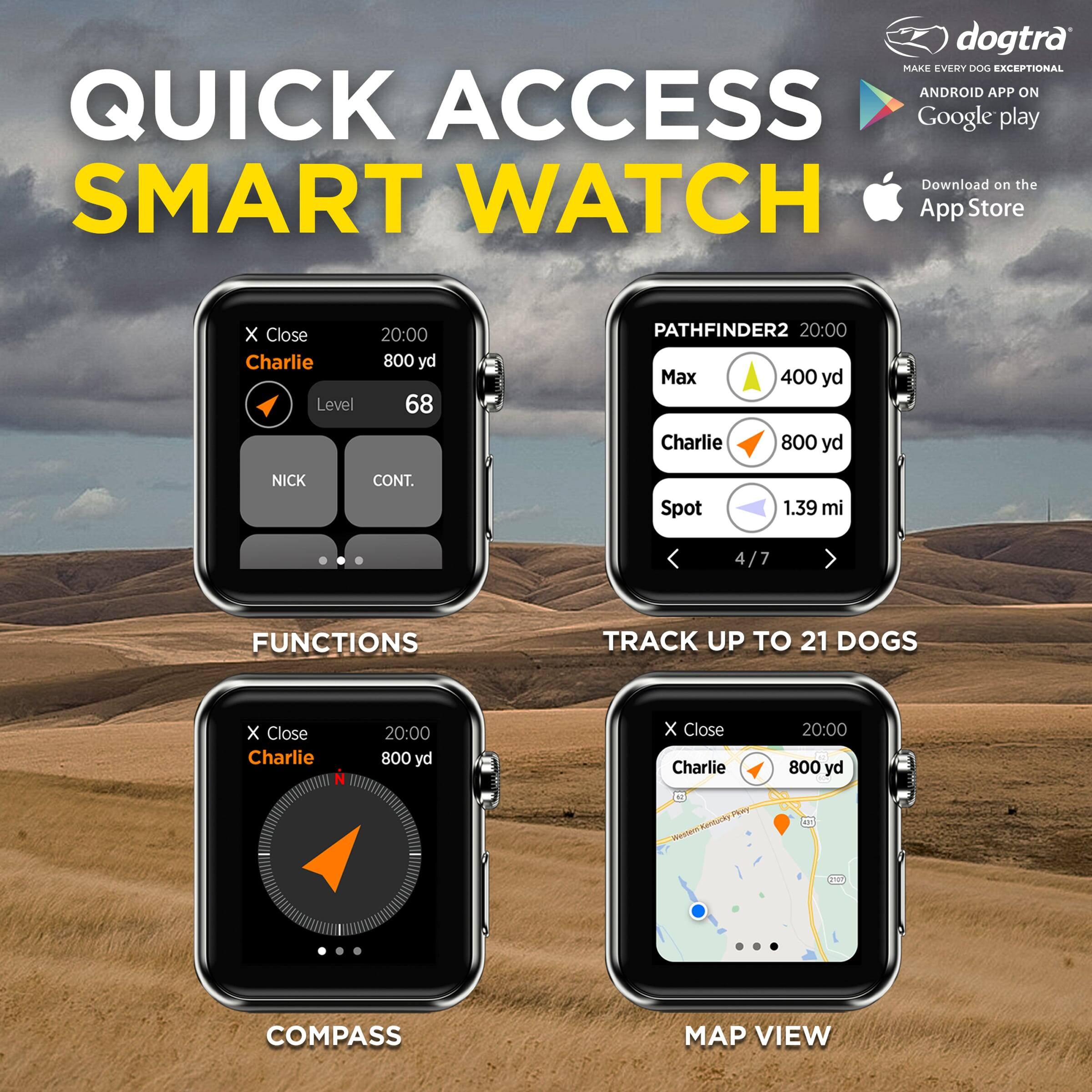 dogtra MAKE EVERY DOG EXCEPTIONAL ANDROID APP ON QUICK ACCESS Google play Download on the SMART WATCH App Store

Charlie
20:00
800 yd
Level 68
NICK
CONT.

PATHFINDER2
20:00
Max 400 yd
Charlie 800 yd
Spot 1.39 mi
4/7

FUNCTIONS
TRACK UP TO 21 DOGS

COMPASS
MAP VIEW